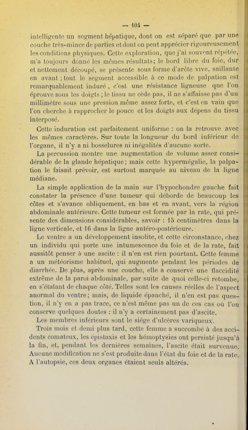 intelligente un segment hepatique, dont on est separe que par une couche Ires-mince de parties etdont on pent apprecier rigoureusement les conditions physiques. Cette exploration, quej'ai souvont repetee, m'a toujours donne les mcmes resultats; le bord libre du foie, dur et nettement decoupe, se presente sous forme d'arete vive, saillante en avant; tout le segment accessible a ce mode de palpation est remarquablement indure , c'est une resistance ligneuse que Ton eprouve sous les doigts ; le lissu ne cede pas, il ne s'airaisse pas d'un millimetre sous une pression meme assez forte, et c'est en vain que Ton cherche a rapproclier le pouce et les doigts aux depens du tissu interpose. Cette induration est parfaitement uniforme : on la retrouve avee les memes caracteres. Sur toute la longueur du bord inferieur de I'organe, il n'y a ni bosselures ni inegalites d'aucune sorte. La percussion montre une augmentation de volume assez consi- derable de la glande hepatique; mais cette hypermegalie, la palpa- tion le faisait prevoir, est surtout marquee au niveau de la ligne mediane. La simple application de la main sur I'hypochondre gauche fait constater la presence d'une tumeur qui deborde de beaucoup les cotes et s'avance obliquement, en bas et en avant, vers la region abdominale anterieure. Cette tumeur est formee par la rate, qui pre- sente des dimensions considerables, savoir : 15 centimetres dans la ligne verticale, et 16 dans la ligne antero-posterieure. Le ventre a un developpement insolite, et cette circonstance, chez un individu qui porte une intumescence du foie et de la rate, fait aussitot penser a une ascite : il n'en est rien pourtant. Cette femme a un meteorisme habituel, qui augmente pendant les periodos de diarrhee. De plus, apres une couche, elle a conserve une flaccidite extreme de la parol abdominale, par suite de quoi celle-ci retombe, en s'etalant de chaque cote. Telles sont les causes reelles de I'aspect anormal du ventre; mais, de liquide epanche, il n'en est pas ques- tion, il n'y en a pas trace, ce n'est meme pas un de ces cas ou Ton conserve quelqucs doutes : il n'y a certainement pas d'ascite. Les membres infericurs sont le siege d'ulceres variqueux. Trois mois et demi plus tard, cette femme a succombe a des acci- dents comateux, les epistaxis et les hemoptysies ont persiste jusqu'a la fin, et, pendant les dernieres semaines, I'ascite etait survenue. Aucune modification ne s'est produite dans I'etat du foie et de la rate. A I'autopsie, ces deux organes etaient seuls alteres.