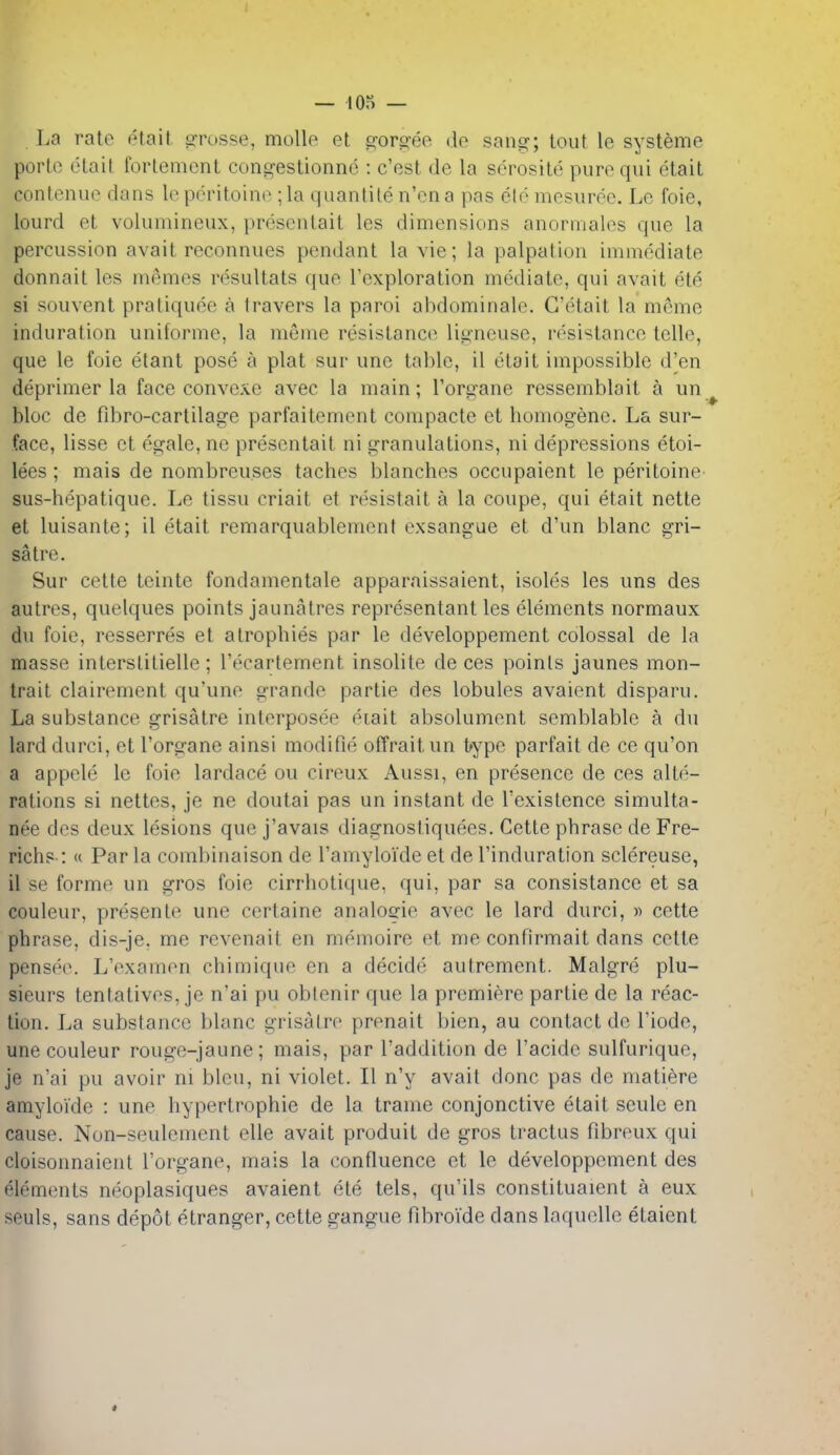 La rate etait. grosse, mollo et g-oro-eo do sang; tout le systeme portc etait fortement congestionnc : c'est de la serosite pure qui etait contenue dans lo pcritoino ; la quanlile n'cna pas eld mesurce. Le foie, lourd et volumineux, proscntait les dimensions anormales que la percussion avait reconnues pendant la vie; la palpation immediate donnait les memos resultats quo I'exploration mediate, qui avait ete si souvent pratiquee a Iravers la parol abdominale. G'etait la meme induration uniforme, la meme resistance ligneuse, resistance telle, que le foie etant pose a plat sur une table, il etait impossible d'en deprimer la face convexe avec la main; Torgane ressemblait a un^ bloc de fdiro-cartilage parfaitement compacte et homogene. La sur- face, lisse et egale, ne presentait ni granulations, ni depressions etoi- lees ; mais de nombreuses taches blanches occupaient le peritoine sus-hepatique. Le tissu criait et rdsistait a la coupe, qui etait nette et luisante; il etait remarquablement exsangue et d'un blanc gri- satre. Sur cette teinte fondamentale apparaissaient, isoles les uns des autres, quelques points jaunatres representant les elements normaux du foie, resserres et atrophies par le developpement colossal de la masse interslitielle; I'ecartement insolite de ces points jaunes mon- trait clairoment qu'uno grande partie des lobules avaient disparu. La substance grisatre inlorposee diait absolument semblable a du larddurci, et I'organe ainsi modifie offraitun type parfait de ce qu'on a appcle le foie lardace ou cireux Aussi, en presence de ces alte- rations si nettes, je ne doutai pas un instant de Texistence simulta- nee des deux lesions que j'avais diagnostiquees. Cette phrase de Fre- richs-: « Par la combinaison de Tamyloide et de I'induration sclereuse, il se forme un gros foie cirrhotique, qui, par sa consistance et sa couleur, presenle une certaine analogie avec le lard durci, « cette phrase, dis-je, me revenait en memoire et me confirmait dans cette pensf'o. L'oxamon chimiquo en a decide autrement. Malgre plu- sieurs tentativos, je nai pu oblenir que la premiere partie de la reac- tion. La substance blanc grisatre prenait bien, au contact de I'iode, une couleur rouge-jaune; mais, par I'addition de I'acide sulfurique, je n'ai pu avoir ni bleu, ni violet. II n'y avait done pas de matiere amyloide : une hypertrophie de la trame conjonctive etait seule en cause. Non-seulement elle avait produit de gros tractus fibreux qui cloisonnaient I'organe, mais la confluence et le developpement des elements neoplasiques avaient ete tels, qu'ils constituaient a eux seuls, sans depot etranger, cette gangue fibroide dans laquelle etaient