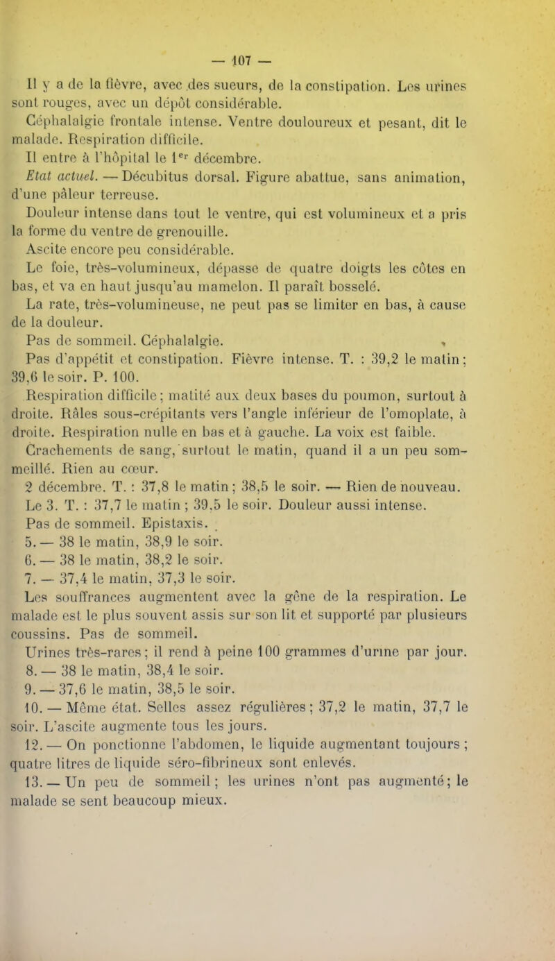 II y a de la (i^jvre, avec des sueurs, de la constipation. Lcs urines sent rouges, avec un depot considerable. Cephalalgie frontale intense. Ventre douloureux et pesant, dit le malade. Respiration difficile. II entre k I'hopital le l* decembre. Etat actuel.—Decubitus dorsal. Figure abattue, sans animation, d'une paleur terreuse. Douleur intense dans tout le ventre, qui est voluinineux et a pris la forme du ventre de grenouille. Ascite encore pen considerable. Le foie, tr^s-volumineux, dcpasse de quatre doigts les cotes en bas, et va en haut jusqu'au mamelon. II parait bossele. La rate, tres-volumineuse, ne peut pas se limiter en bas, a cause de la douleur. Pas de sommeil. Cephalalgie. Pas d'appetit et constipation. Fievre intense. T. : 39,2 le matin; 39,6 lesoir. P. 100. Respiration difficile; matile aux deux bases du poumon, surtoul h droite. Rales sous-crepitants vers Tangle inierieur de I'omoplate, a droitc. Respiration nulle en bas et a gauche. La voix est faible. Crachemenls de sang,surtout le matin, quand il a un peu som- mcille. Rien au cocur. 2 decembre. T. : 37,8 le matin; 38,5 le soir. — Rien de nouveau. Le 3. T. : 37,7 le matin ; 39.5 le soir. Douleur aussi intense. Pas de sommeil. Epistaxis. 5. — 38 le matin, 38,9 le soir. 6. -38 le matin, 38,2 le soir. 7. — 37,4 le matin, 37,3 le soir. Les souffrances augmentcnt avec la g(3ne de la respiration. Le malade est le plus souvent assis sur son lit et supporte par plusieurs coussins. Pas de sommeil. Urines trfes-rares; il rend k peine 100 grammes d'urme par jour. 8. — 38 le matin, 38,4 le soir. 9. — 37,6 le matin, 38,5 le soir. fO. — Meme etat. Selles asscz regulieres; 37,2 le matin, 37,7 le soir. L'ascite augmente tons les jours. 12. — On ponctionne I'abdomen, le liquide augmentant toujours ; quatre litres de liquide sero-fibrineux sont enleves. 13. — Un peu de sommeil; les urines n'onl pas augmente; le malade se sent beaucoup mieux.