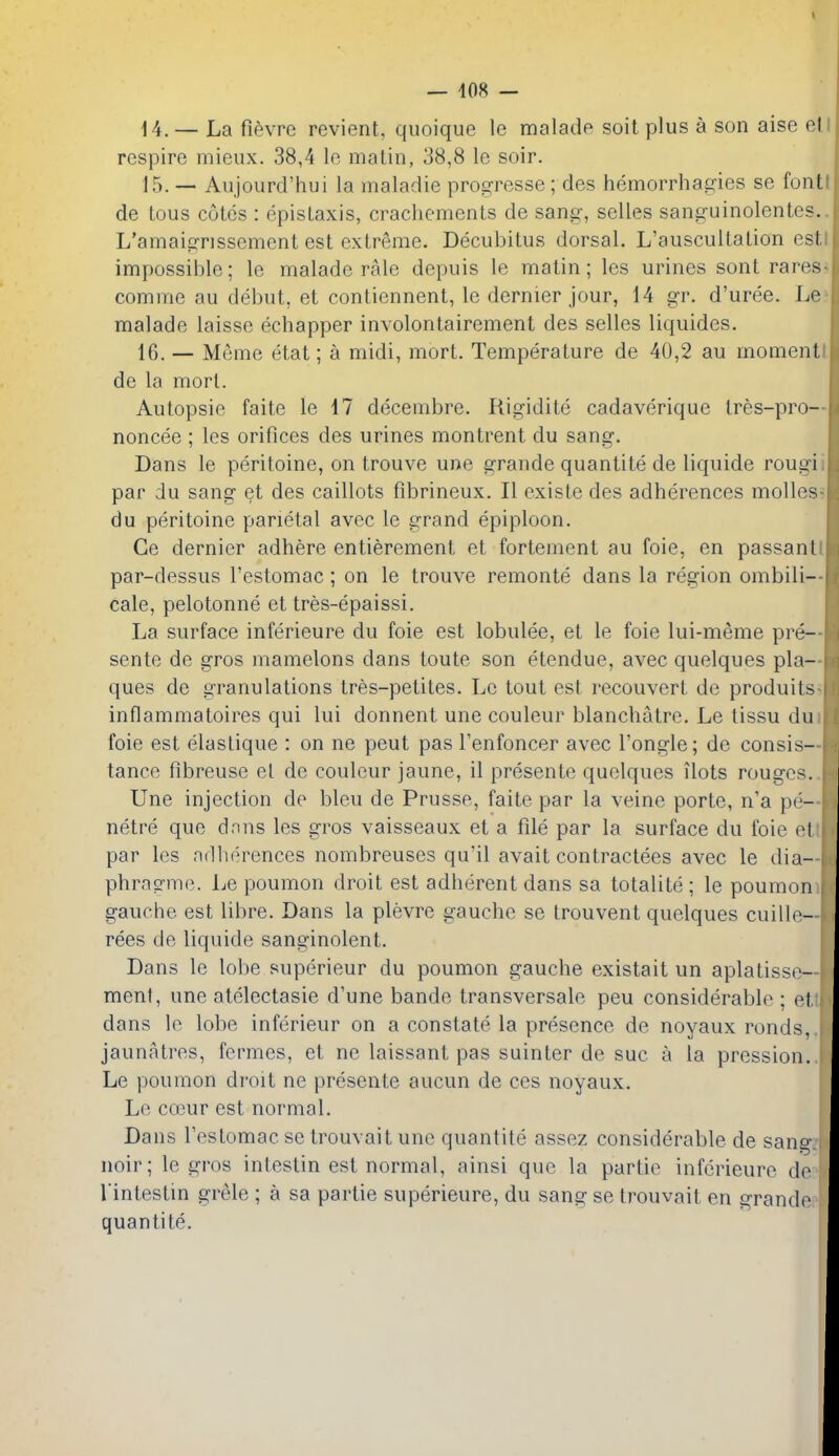 14. — La fi^vre revient, quoique le malade soil plus a son aise el respire mieux. 38,4 le matin, 38,8 le soir. 15. — Aujourd'hui la maladie progresse; des hemorrhagies se font de Lous cotes : epistaxis, cracliements de sang-, selles sanguinolentes. L'amaigrissement est extreme. Decubitus dorsal. L'auscultation est, impossible; le malade rale depuis le matin; les urines sont rares comme au debut, et contiennent, le dernier jour, 14 gr. d'uree. Le malade laisse echapper involontairement des selles liquides. IG. — Meme etat; a midi, mort. Temperature de 40,2 au moment de la mort. Autopsie faite le 17 decembre. Rigidite cadaverique Ires-pro— noncee ; les orifices des urines montrent du sang. Dans le peritoine, on trouve une grande quantite de liquide rougii par du sang et des caillots fibrineux. II existe des adherences molles? du peritoine parietal avec le grand epiploon. Ce dernier adhere entierement et fortement au foie, en passantl par-dessus I'estomac; on le trouve remonte dans la region ombili— cale, pelotonne et tres-epaissi. La surface inferieure du foie est lobulee, et le foie lui-meme pre— sente de gros mamelons dans toute son etendue, avec quelques pla- ques de granulations tres-petites. Le tout est recouvert de produits- inflammatoires qui lui donnent une couleur blanchatre. Le tissu dui foie est elastique : on ne peut pas I'enfoncer avec I'ongle; de consis— tance fibreuse el de couleur jaune, il presente quelques ilots rouges. Une injection de bleu de Prusse, faite par la veine porte, n'a pe- ne^tre que dnns les gros vaisseaux et a file par la surface du foie et par les adherences nombreuses qu'il avait contractees avec le dia- phragme. Le poumon droit est adherent dans sa totalite ; le poumon gauche est libre. Dans la plevre gauche se trouvent quelques cuille- rees de liquide sanginolent. Dans le lobe superieur du poumon gauche existait un aplatisse- ment, une atelectasie d'une bande transversale peu considerable ; et dans le lobe inferieur on a constate la presence de noyaux ronds, jaunatres, fermes, et ne laissant pas suinter de sue a la pression. Le poumon droit ne presente aucun de ces noyaux. Le coeur est normal. Dans I'estomac se trouvait une quantite assez considerable de sang noir; le gros intestin est normal, ainsi que la partic inferieure de rintestin grele ; a sa partie superieure, du sang se trouvait en grande quantite.