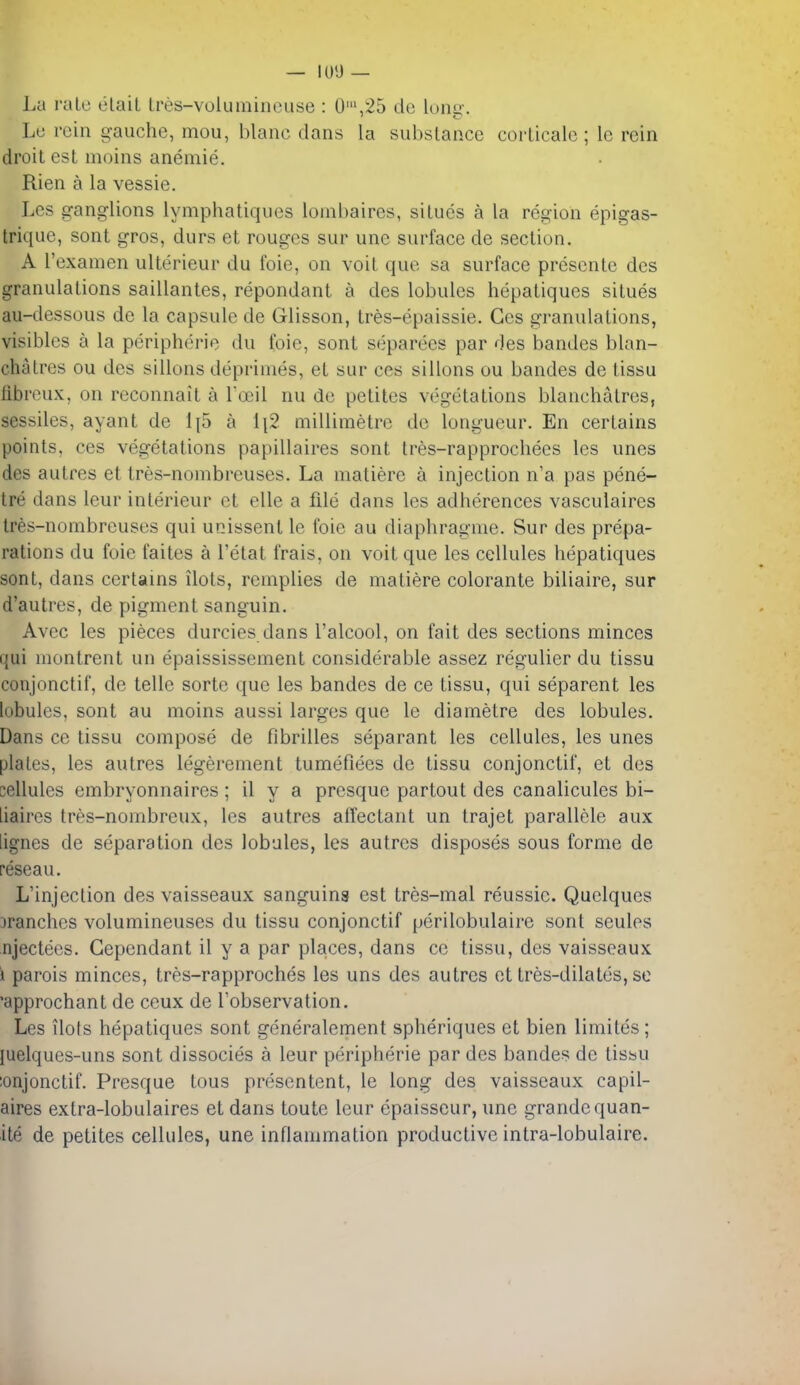 — lUi) — Lu rale elait tres-volumincuse : 0',25 de lonsx. Le rein gauche, mou, blanc clans la substance corlicale ; le rein droit est moins aneniie. Rien a la vessie. Lcs ganglions lymphatiques lombaires, situes a la region epigas- trique, sont gros, durs et rouges sur unc surface de section. A I'examen ulterieur du foie, on voit que sa surface presente des granulations saillantes, repondant a des lobules hepatiques situes au-dessous de la capsule de Glisson, tres-epaissie. Ges granulations, visibles a la peripherie du foie, sont separees par des bandes blan- chatres ou des sillons deprinies, et sur ces sillons ou bandes de tissu libroux, on reconnait a Toeil nu de petites vegetations blauchatrcs, sessiles, ayant de 1{5 a \\2 millimetre de longueur. En certains points, ces vegetations papillaires sont tres-rapprochees les unes des autres et tres-nonibreuses. La niatiere a injection n'a pas pene- tre dans leur interieur et elle a file dans les adherences vasculaires Ires-nombreuses qui unissent le foie au diaphragnie. Sur des prepa- rations du foie faites a I'etat frais, on voit que les cellules hepatiques sont, dans certains ilots, remplies de matiere colorante biliaire, sur d'autres, de pigment sanguin. Avec les pieces durcies dans I'alcool, on fait des sections minces qui monlrent un epaississement considerable assez regulier du tissu conjonctif, de telle sorte que les bandes de ce tissu, qui separent les lobules, sont au moins aussi larges que le diametre des lobules. Dans ce tissu compose de fibrilles separant les cellules, les unes plates, les autres legerement tumefiees de tissu conjonctif, et des cellules embryonnaires ; il y a presque partout des canalicules bi- liaires tres-nombreux, les autres affectant un trajet parallele aux lignes de separation des lobules, les autres disposes sous forme de reseau. L'injection des vaisseaux sanguins est tres-mal reussic. Quelques tranches volumineuses du tissu conjonctif perilobulaire sont seules njectees. Gependant il y a par places, dans ce tissu, des vaisseaux i parois minces, tres-rapproches les uns des autres et tres-dilates, so approchant de ceux de I'observation. Les ilots hepatiques sont generalement spheriques et bien liraites; luelques-uns sont dissocies a leur peripherie par des bandes de tissu ;onjonctif. Presque tons presentent, le long des vaisseaux capil- aires extra-lobulaires et dans toute leur epaisscur, une grandequan- ite de petites cellules, une inflammation productive intra-lobulaire.