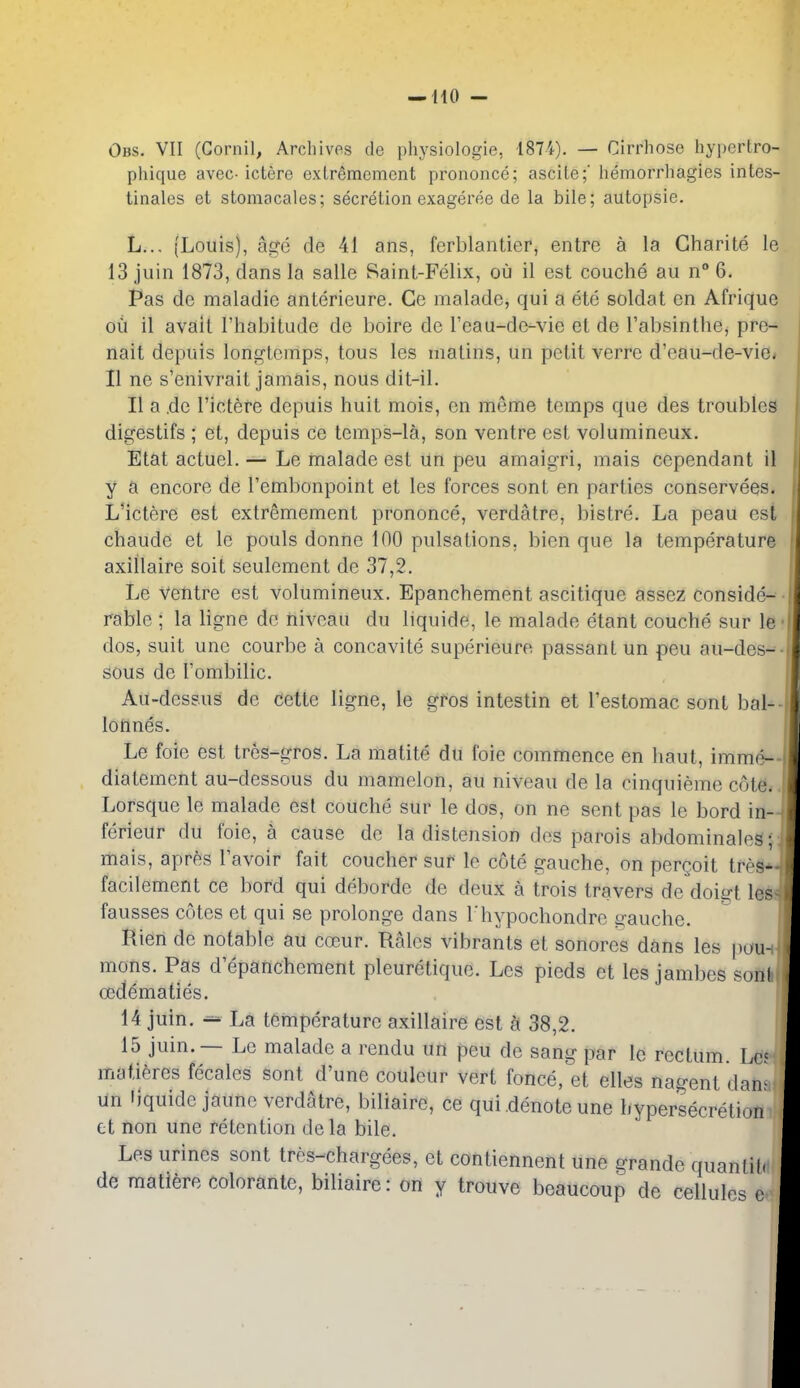 Obs. VII (Cornil, Archivos de physiologie, 1874). — Cirrhose hypcrtro- phique avec- icterc cxlremement prononce; ascite;' hemorrhagies intes- tinales et stoniacales; secretion exageree de la bile; autopsie. L... (Louis), apTc de 41 ans, ferblantier, entrc a la Gharite le 13 jiiin 1873, dans la salle Saint-Felix, ou il est couche au n 6. Pas de maladie anterieure. Ce maladc, qui a etc soldat en Afrique oil il avail I'habitude de boire de I'eau-de-vie et de I'absinthe, pre- nait depuis longtemps, tous les matins, un petit verrc d'eau-de-vie< II ne s'enivrait jamais, nous dit-il. II a .de I'ictere depuis huit mois, en meme temps que des troubles digestifs ; et, depuis ce temps-la, son ventre est volumineux. Etat actuel. — Le malade est un peu amaigri, mais cependant il y a encore de I'embonpoint et les forces sont en parties conservees. L'ictere est extremement prononce, verdatre, bistre. La peau est chaude et le pouls donne 100 pulsations, bien que la temperature axiilaire soit seulement de 37,2. Le ventre est volumineux. Epanchement ascitique assez conside- rable ; la ligne de niveau du liquide, le malade etant couche sur le dos, suit une courbe a concavite superieure passant un peu au-des- sous de Tombilic. Au-dessus de cette ligne, le gros intestin et I'estomac sont bal- lonnes. Le foie est tres-gros. La matite du foie commence en haut, imme- diatement au-dessous du mamelon, au niveau de la cinquieme cote. Lorsque le malade est couche sur le dos, on ne sent pas le bord in- ferieur du foie, a cause do la distension des parois abdominaleS; mais, apr6s I'avoir fait coucher sur le cote gauche, on perQoit treg* facilement ce bord qui deborde de deux a trois travers de doigt les fausses cotes et qui se prolonge dans I'hypochondro ii'auche. Rien de notable au coBur. Rales vibrants et sonores dans les puu^ mons. Pas d'epancheraent pleuretique. Les pieds et les jambes soni cedematies. 14 juin. ^ La temperature axiilaire est k 38,2. 15 juin. — Le malade a rendu un peu de sang par le rectum. Lrf matieres fecales sont d'une couleur vert fonce, et elles nagent dan. un liquide jaune verdatre, biliaire, ce qui denote une hypersecretion et non une retention dela bile. Les urines sont tres-chargees, et contiennent une grande quanlil. de matiere colorante, biliaire: on y trouve beaucoup de cellules c