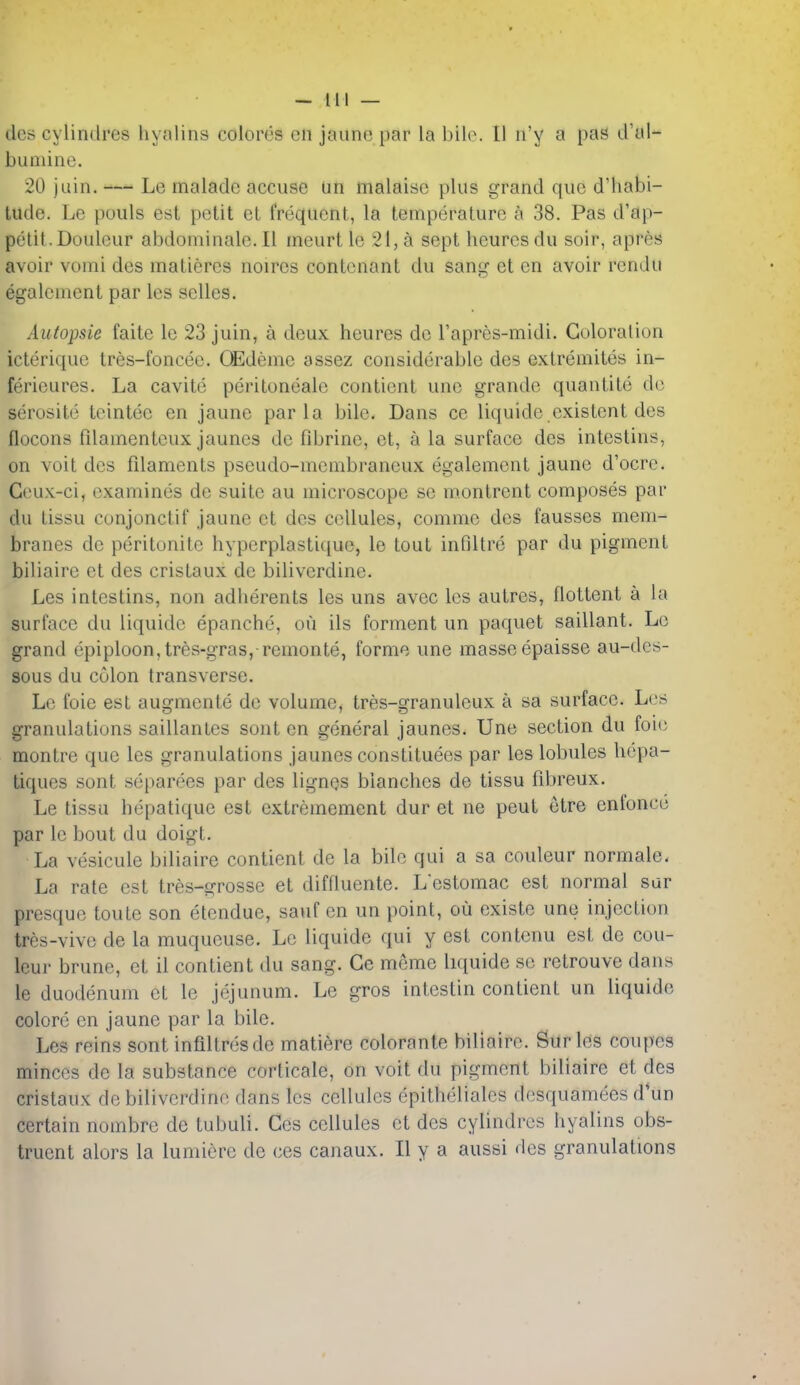 - 11! — dcs cylindres liynlins colores cn jaun(3 par la bile. 11 n'y a pas d'ul- bumine. 20 juin. — Le malade accuse an malaise plus grand que d'habi- lude. Le pouls est petit et frequent, la temperature a 38. Pas d'ap- petit.Douleur abdominale.il meurt le 21, a sept heuresdu soir, apres avoir vomi des matiercs noires contcnant du sang et en avoir rendu egalement par les selles. Autopsie faite le 23 juin, a deux heures de I'apres-midi. Guloralion icteriquc tres-foncee. OEdeme assez considerable des extremites in- ferieures. La cavite peritoneale contient unc grandc quantite do serosite tcintee en jaune par la bile. Dans ce liquide existent des flocons fdamenteux jaunes de fibrine, et, a la surface des intestins, on voit des fdaments pseudo-menibraneux egalement jaune d'ocrc. Ceux-ci, examines de suite au microscope se m.onlrent composes par du tissu conjonctif jaune et des cellules, comme des fausses mem- branes de peritonite hyperplastique, le tout inflltre par du pigment biliaire et des cristaux de biliverdine. Les intestins, non adherents les uns avec Ics autres, flottent a la surface du liquide epanche, ou ils ferment un paquet saillant. Le grand epiploon, tres-gras, remonte, forme une masse epaisse au-des- sous du colon transverse. Le foie est augmente de volume, tres-granuleux a sa surface. Les granulations saillantes sont en general jaunes. Une section du foie montre que les granulations jaunes constituees par les lobules liepa- tiques sont separees par des lignes blanches de tissu fd^reux. Le tissu hepatique est extremement dur et ne peul etre enfonco par le bout du doigt. La vesicule bUiaire contient de la bUe qui a sa couleur normale. La rate est tres-grosse et diffluente. Lestomac est normal sar presque toute son etendue, sauf en un point, ou existe une injection tres-vive de la muqucuse. Le liquide qui y est contenu est de cou- leur brune, et il contient du sang. Ge meme liquide se retrouve dans le duodenum et le jejunum. Le gros intcstin contient un liquide colore en jaune par la bile. Les reins sont infdtresde matiere colorante biliaire. Sur les coupes minces de la substance corticale, on voit du pigment biliaire et des cristaux de bilivci'dine dans les cellules epithelialcs desquamees d\in certain nombrc de tubuli. Ces cellules et des cylindres hyalins obs- truent alors la lumiere de ces canaux. II y a aussi des granulations