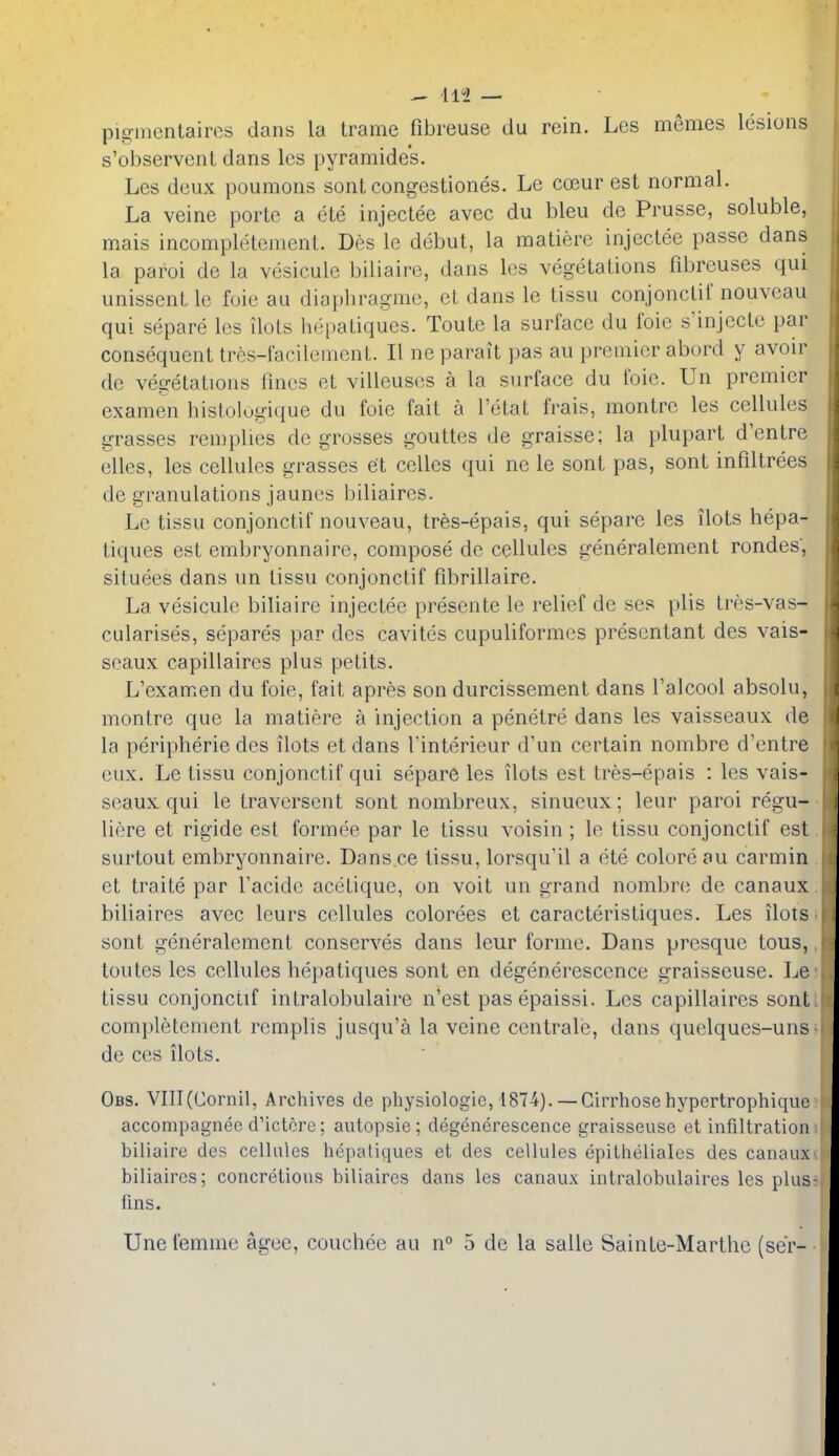 - HI — pisjiiientaircs dans la trame fibreuse du rein. Les memes lesions s'observenL dans les pyramides. Les deux poumons sont congestiones. Le coeur est normal. La veine porte a ete injectee avec du bleu de Prusse, soluble, mais incompletement. Des le debut, la matiere injectee passe dans la parol de la vesicule biliaire, dans les vegetations fibreuses qui unissentle foie au diapbragme, et dans le tissu conjonclif nouveau qui separe les ilols hepatiques. Toute la surface du ibic s'injecte par consequent tres-facilement. II no parait pas au premier abord y avoir de vegetations fines et villeus(!S a la surface du foie. Un premier examen hislolugique du foie fait a I'etat frais, montre les cellules grasses remplies de grosses gouttes de graisse; la plupart d'entre elles, les cellules grasses et celles ([ui ne le sont pas, sont infiltrees de granulations jaunes biliaires. Le tissu conjonctif nouveau, tres-epais, qui separe les ilots hepa- tiques est embryonnaire, compose de cellules generalement rondes, situees dans un tissu conjonclif fibrillaire. La vesicule biliaire injectee presente le relief de ses plis Ires-vas- cularises, separes par des cavites cupuliformcs presentant des vais- seaux capillaires plus petits. L'examen du foie, fait apres son durcissement dans I'alcool absolu, montre que la matiere a injection a penetre dans les vaisseaux de la peripheric des ilots et dans Tinterieur d'un certain nombre d'entre eux. Le tissu conjonctif qui separe les ilots est tres-epais : les vais- seaux qui le traversent sont nombreux, sinueux; leur parol regu- liere et rigide est formee par le tissu voisin; le tissu conjonctif est surtout embryonnaire. Dans ce tissu, lorsqu'il a ete colore au carmin et traite par Tacidc acetique, on voit un grand nombre de canaux biliaires avec leurs cellules colorees et caracteristiques. Les ilols sont generalement conserves dans leur forme. Dans presque tous, toutes les cellules hepatiques sont en degenerescence graisseuse. Le tissu conjonctif intralobulaire n'est pasepaissi. Les capillaires sont completement remplis jusqu'a la veine centrale, dans quelques-uns de ces ilots. Obs. VIII(Cornil, Archives de physiologie, 1874). — Cirrhosehypertrophique accompagnee d'ictcre; autopsie; degenerescence graisseuse et infiltration biliaire des cellules hepatiques et des cellules epilheliales des canaux biliaires; concretions biliaires dans les canaux intralobulaires les plus- fins. Une femme agee, couchee au n^ 5 de la salle Sainte-Marthc (ser-