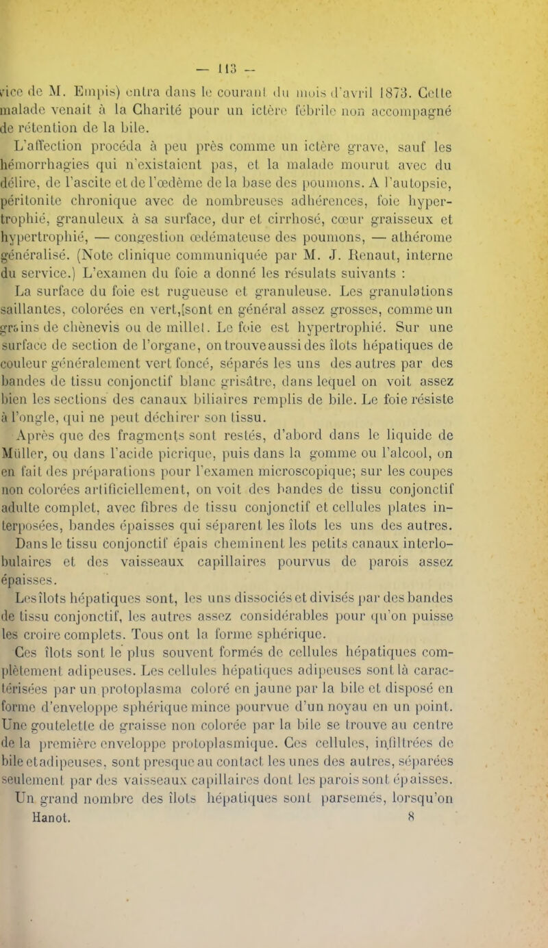 irico dc M. Empis) ciiLra dans Ic couranl .lu muis (Tavril 1873. Gelle malade vcnait a la Charite pour un iclerc lebrib^ nun accoinpagne de retention de la bile. L'afTection proceda a pen pres comme un icterc grave, sauf les hemorrhagies qui n'cxistaiont pas, et la malade mourut avec du delire, dc Tascitc ct dc Toedeme de la base des pouiuons. A Tautopsie, perilonile chronique avec de nombreuses adherences, foie hyper- trophic, granuleux a sa surface, dur ct cirrhosc, coeur graisseux et hypcrtrophie, — congestion oedemateuse des pounions, — atherome generalise. (Note clinique communiquce par M. J. Renaut, interne du service.) L'exanien du foic a donne les resulats suivants : La surface du foie est rugueuse et granuleuse. Les granulations saillantes, colorees en vert,[sont en general assez grosses, comme un grf-ins de chenevis ou de millcl. Lc foie est hypertrophic. Sur une surface de section de I'organe, ontrouveaussides ilots hepatiques de coulcur generalcment vert fonce, separes les uns desautres par des bandes de tissu conjonctif blanc grisatre, dans lequel on voit assez bien les sections des canaux biliaires rcmplis de bile. Le foie resiste a I'ongle, qui ne pent dechirer son tissu. Apros que des fragments sont restes, d'abord dans Ic liquide de Miillor, ou dans I'acide picriquc, puis dans la gomme ou I'alcoul, on en fait des preparations pour Texamen microscopique; sur les coupes non colorees arliflciellement, on voit des bandes dc tissu conjonctif adulte complct, avec fibres de tissu conjonctif ct cellules plates in- Lerposees, bandes epaisses qui separent les ilots les uns des autres. Dansle tissu conjonctif epais cheminent les petits canaux interlo- hulaircs et des vaisseaux capillaires pourvus de parois assez epaisses. Lcsilots hepatiques sont, les uns dissocies et divises par des bandes de tissu conjonctif, les autres assez considerables pour (pTon puisse les croire complets. Tous ont la forme spherique. Ges ilots sont le plus souvcnt formes de cellules hepatiques com- l)letement adipeus(>s. Les cellules hepaticpies adijjeuses sont la carac- lerisees par un protoplasma colore en jaune par la bile et dispose en forme d'enveloppe spherique mince pourvue d'un noyau en un point. Une gouteletle de graisse non coloree par la bile se trouve au centre do la premiere cnveloppe protoplasmicjue. Ges cellules, infiltrees de bile etadipeuses, sont presqueau contact les unes des autres, separees seulcment par des vaisseaux capillaires dont les parois sont epaisses. Un grand nombrc des ilots heijatiques sont parsemes, lorsqu'on Hanot. «