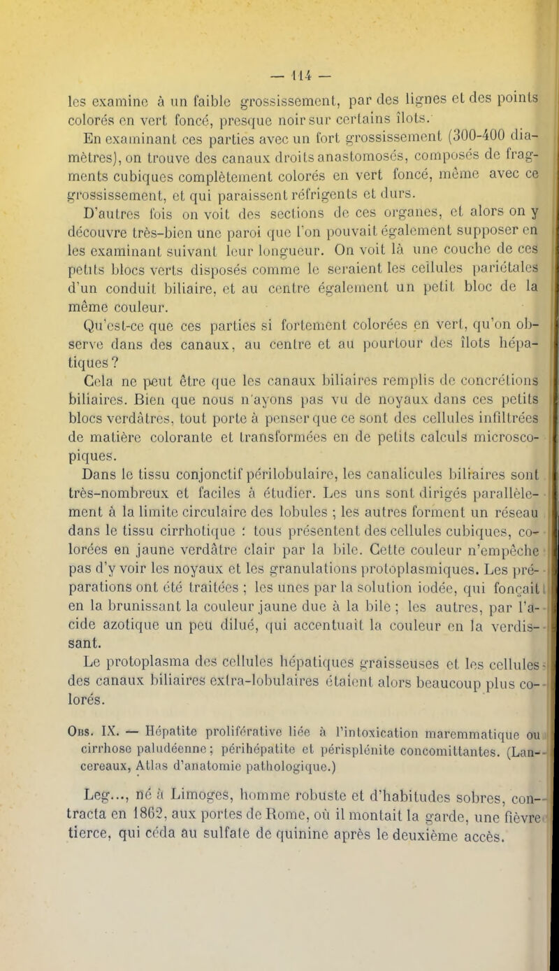 Ics examine a im faiblc grossissemcnl, par des lignes eL des points colores cn vert fonce, presque noirsur certains ilots. En examinant ces parties avec un fort grossissement (300-400 dia- metres), on trouve des canaux droits anastomoses, composes de frag- ments cubiques completement colores en vert fonce, meme avec ce grossissement, ct qui paraissent refrigents et durs. D'autres ibis on voit des sections de ces organes, ct alors on y decouvre tres-bien unc paroi que I'on pouvait egalement supposer en les examinant suivant lour longueur. On voit la une couche de ceS petits blocs verts disposes comme le seraient les cellules parictales d'un conduit biliaire, et au centre egalement un petit bloc de la meme couleur. Qu'est-ce que ces parties si fortement colorees en vert, qu'on ob- serve dans des canaux, au centre ct au pourtour des ilots hepa- tiques? Cola ne etrc que les canaux biliaires remplis de concretions biliaircs. Bien que nous n'ayons pas vu de noyaux dans ces petits blocs verdatres, tout porte a penserque ce sont des cellules infdtrees de matiere colorante et transformees en de petits calculs microsco- piques. Dans le tissu conjonctif perilobulaire, les canalicules biliaires sont tres-nombreux et faciles a etudier. Les uns sont diriges parallele- ment a la limite circulairc des lobules ; les autres ferment un reseau dans le tissu cirrhoti(iuc : tous presentent des cellules cubiques, co- lorees en jaune verdatre clair par la bile. Cette couleur n'empeche pas d'y voir les noyaux et les granulations protoplasmiques. Les pre- parations ont ete traitees ; les unes par la solution iodee, qui foncait en la brunissant la couleur jaune due a la bile ; les autres, par I'a- cide azotique un peu dilue, qui accentuait la couleur cn la verdis- sant. Le protoplasma des cellules hepatiqucs iiTaisseuses ct les cellules des canaux biliaires exlra-lobulaires etaiont alors beaucoup plus co- lores. Obs. IX. Hepatite proliforative liee a rintoxication maremmatique on cirrhoso paludeenne; perihepatite ct perisplenite concomittantes. (Lan- cereaux, Alias d'anatomie pathologique.) Leg..., ne a Limoges, homme robuste et d'habitudes sobres, con- tracta en 1862, aux portes de Rome, ou il montait la garde, une fievre tierce, qui coda £iu sulfale de quinine apres ledeuxieme acces.
