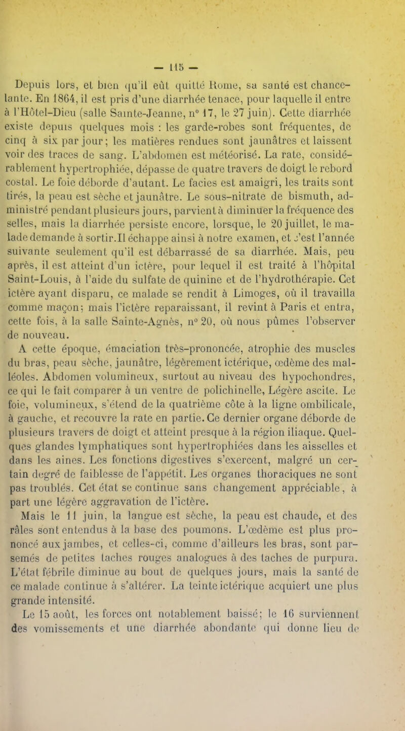 Dcpuis lors, el bicn ([u'il eul quiUe Home, sa sanle est chance- laiile. En 1864, il est pris d'une diarrliee tenacc, pour laquelle il entre a rHutel-Dicu (salle Sainte-Jeanne, n° n, le 27 juin). CelLc diarrliee existe depuis quelques mois : les garde-robes sont frequentes, de cinq a six par jour; les matieres rendues sont jaunatres ct laissent voir des traces dc sans?. L'alxlomcu est nieteorise. La rate, conside- rablement hypertrophiee, depasse de quatre travers de doigt le rcbord costal. Le foie deborde d'autant. Le facies est amaigri, les trails sont tires, la peau est seche et jaunatre. Le sous-nitrate de bismuth, ad- ministre pendant plusieurs jours, parvient a diminuer la frequence des selles, mais la diarrhee persiste encore, lorsque, le 20juillet, le ma- lade demande a sortir.Il echappe ainsi a notre examen, et j'est I'annee suivante seulement qu'il est debarrasse de sa diarrhee. Mais, peu apres, il est atteint dun ictere, pour lequel il est traite a rhopital Saint-Louis, a I'aide du sulfate de quinine et de I'hydrotherapie. Get iclere ayant disparu, ce malade se rendit a Limoges, ou il travailla comme magon; mais I'ictere reparaissant, il revint a Paris et entra, cette fois, a la salle Sainte-Agnes, n°20, ou nous pumes I'observer de nouveau. A cette epoque, emaciation tr^s-prononcee, atrophic des muscles du bras, peau seche, jaunatre, legeremcnt icterique, ODdeme des mal- leoles. Abdomen volumineux, surtout au niveau des hypochondres, ce qui le fait comparer a un ventre de polichinelle, Legere ascile. Le foie, volumineux, seLend de la quatrieme cote a la ligne ombilicale, a gauche, et recouvre la rate en partie.Ge dernier organe deborde de plusieurs travers de doigt et atteint presque a la region iliaque. Quel- ques glandes lymphatiques sont hyperlrophiees dans les aisselles et dans les aines. Les fonctions digestives s'exercent, malgre un cer- tain dcgre de faiblcsse de I'appetit. Les organes thoraciques ne sont pas troubles. Get etat se continue sans changement appreciable, a part une legere aggravation de I'ictere. Mais le 11 juin, la langue est seche, la peau est chaude, et des rales sont entendus a la base des poumons. L'ocdeme est plus pro- nonce auxjambes, et celles-ci, comme d'ailleurs les bras, sont par- semes de pelites laches rouges analogues a des taches de purpura, L'etat febrile diminue au bout de quelques jours, mais la santc de ce malade continue a s'alterer. La leinte icterique acquiert une plus grande intensite. Le 15 aoiit, les forces ont notablement baisse; le 16 surviennent des vomissements et une diarrhee abondante qui donne lieu do