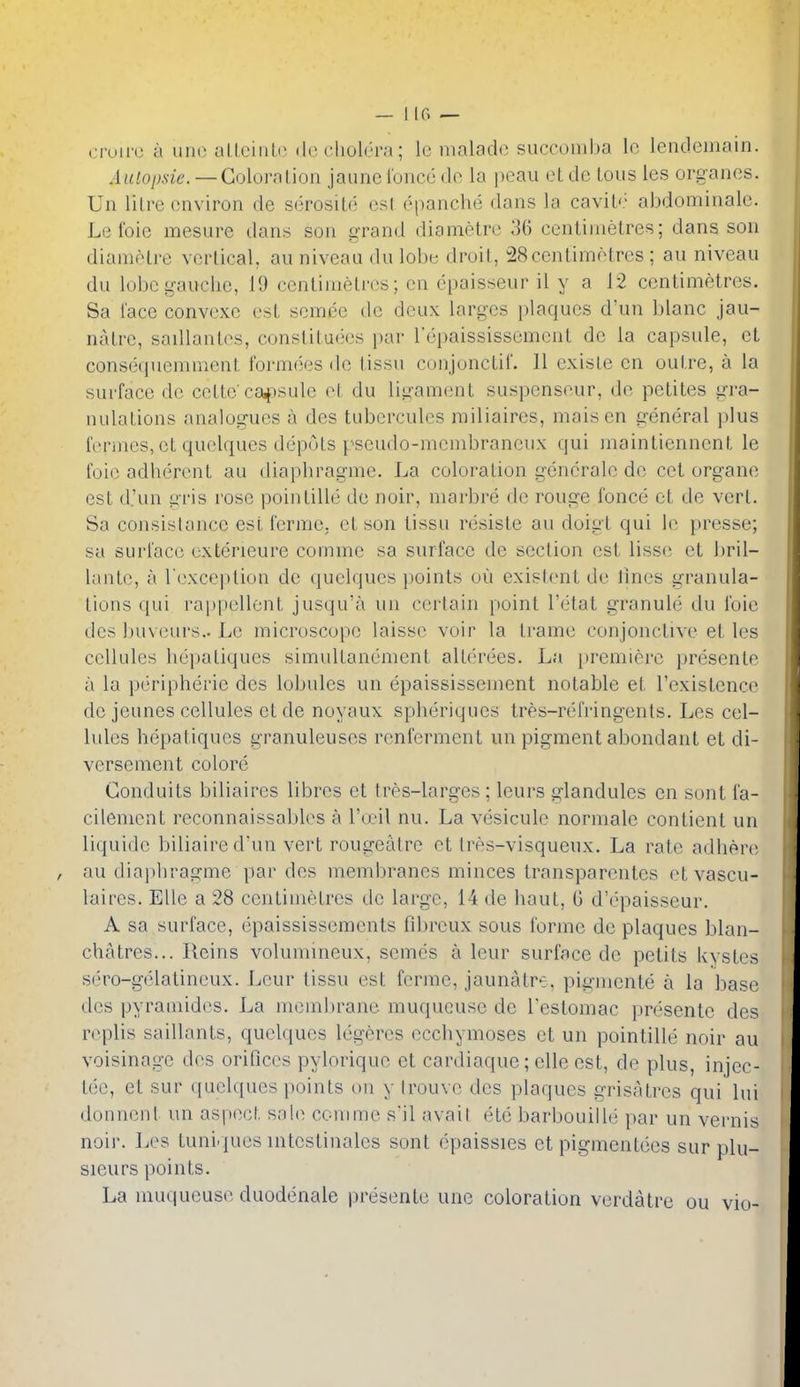 — 1 If. — cruii'c a line ulleiiiLi- ([(M'liolera; lu nialadc succomha lo lencleinain. .4uio/wie. — Goloralion jaune I'onco do la peau et dc tons les organes. Un Hire environ de serosite esl epanche dans la cavik' abdominalc. Le foie mesure dans sou grand diametre 36 centimetres; dans son dianiiHre vertical, au niveau du iolie droit, 28centimetres ; au niveau du lobe gauche, 19 cenlimeU'cs; en epaisseur il y a 12 centimetres. Sa face convexe est semee de deux larges plaques d'un blanc jau- natre, sadlanles, constituees i)ar Tepaississement de la capsule, et consequemnient formojes de lissu conjonctil. 11 existe en outre, a la surface de cetto ca^osule el, du ligament suspenseur, de petites uTa- nulaLions analogues a des tubcrcules railiaires, maisen general plus fiM-iiies, et quelques depots pseudo-mcmbraneux qui maintiennent le I'oio adherent au diaphragme. La coloration generate de cet organe est d.'un i^ris rose pointille de noir, marbre de rouge fonce et de vert. Sa consistance esl ferme, et son tissu resiste au doigt qui le presse; sa surface exterieure comme sa surface de section est lisse et bril- lante, a rexception de quelques points oil existent de lines granula- tions qui rappellont jusqu'a un certain point I'etat granule du foie des buveurs.. Le microscope laisse voir la frame conjonctive et les cellules hepatiques simultanement alterees. La [iremiere presenle a la peripherie des lobules un epaississement notable et I'existence de jeunes cellules et de noyaux splieriques tres-refringents. Les cel- lules hepatiques granuleuses renferment un pigment abondant et di- versement colore Conduits biliaires librcs et tres-larges ; leurs glandules en sont fa- cilement reconnaissables a INx'il nu. La vesicule normale contient un liquide biliaire d'un vert rougeatrc et tres-visqueux. La rate adhere au diai)hragme par des membranes minces transparentes etvascu- laires. Elle a 28 centimetres de large, 14 de haut, 0 d'epaisseur. A sa surface, epaississements fdjrcux sous forme dc plaques blan- chatres... Reins volumineux, semes a leur surface de petits kystes sero-gelatineux. Leur tissu est ferme, jaunatre, pigmente a la base des pyramides. La mcm])rane muqucuse de Testomac presente des n^plis saillanls, quclques legeres occhymoses et un pointille noir au voisinagc des orifices pylorique et cardiaquc; elle est, de plus, injec- tec, et sur quclques points on y Irouvc des plaques grisatres qui lui donneul un aspect sah^ conime s'il avail etc barbouille par un vernis noil'. Les tunirjues intestinales sont epaissies et pigmentecs sur plu- sieurs points. La mucjueuse duodenale presenle une coloration verdalre ou vio-