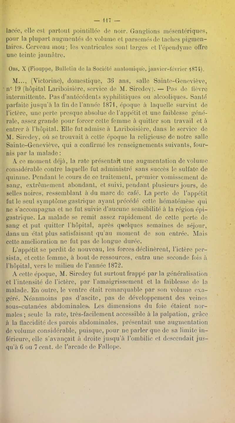 lacee, elle csl parloiil poinlillot^ do noir. Gano-lions inosonteriqucs, pour la pluparL aug-mcnles de volume el parscmesdc lachos pis^men- tairos. Gcrvoau iiiou; Ics vcntricules sont larg-es ct rcpendymc offre uuc leinte jaunalre. Obs. X (Fiouppe, Biillelin de la SocieUi auatoiiiiqub, jaiivier-f6\rier •1874), M..., (Victoriuo), doniesLique, 3f> ans, sallo SaiuLo-Gcnevievo, n'^ 19 (hupital Lariboisiorc, service de M. Siredey). — Pas de lievrc iiitermittciite. Pas d'anteccdcnU sypliiliLiqucs ou alcooliques. Saule parfaUe jusqu'^i la (in do rannee 1871, epoque a laqucUe survint do ricLerc, une pertc presque absolue de Tappelit cL uue faiblessc gene- rale, a.ssezgrande pour i'orcercelte femme a quitter son travail et a entrer a Thupital. Elle futadniisca Lariboisiere, dans le service de M. Sirodiiy, ou se trouvait a cette epoque la religieuse de notre sallc Sainte-Genevieve, qui a confirnie les renseignements suivants, four- nis par la maladc : A. ce moment deja, la rate presentait une augmentation de volume considerable contrc laquelle fut administre sans succes le sulfate de quinine. Pendant le cours de cc traiteinent, premier vomissement de sang, extremement abondant, et suivi, pendant plusieurs jours, de selles noires, ressemblant a du marc dc cafe. La perte de I'appetit Cut le seul symptome gastrique ayant precfkle cette hematemese (}ui ne s'accompagna et ne fut suivie d'aucune sensibilite a la region epi- gastrique. La malade se remit assez rapidement de cette perte de sang et put quitter Thopital, apres qwelques semaines de sejour, dans un etat plus satisfaisant qu'au moment dc son entre(^ Mais cette amelioration ne fut pas de longue duree. L'appetit se perdit de nouveau, les forces declinerent, I'ictere per- sista, et cette femme, a bout de ressources, entra une seconde fois u I hdpital, verslo milieu de I'annee 1872. A cette epoque, M. Siredey fut surtout frappe par la generalisation ct rintensite dc I'ictere, par ramaigrissement et la faiblesse de la malade. En outre, le ventre etait remarquable par son volume e\a- gere. Neanmoins pas d'ascite, pas de developpement des veines sous-cutanees abdominale&; Les dimensions du foie etaient nor- males; seule la rate, tres-facilement accessible a la palpation, grace a la flacciditfj des parois abdominales, presentait une augmentation de volume considerable, puisque, pour ne parler que de sa limite in- ferieure, elle s'avangait a droile jusqu'a I'ombilic et desccndait jus- qu'a 6 ou 7 cent, de I'arcade de Fallope.