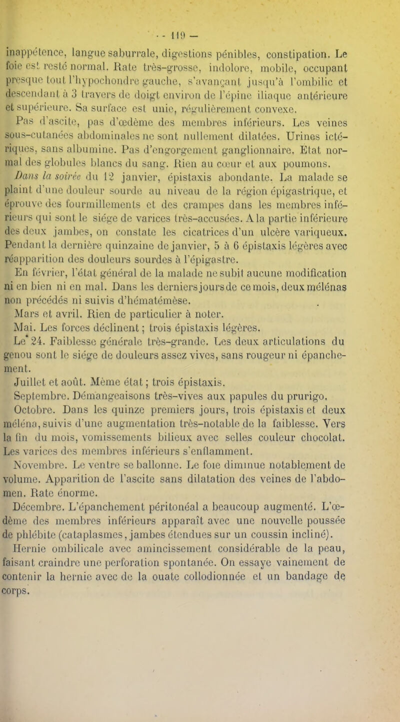 inappetence, langiie saburrale, digestions peniblcs, constipation. Le foie est rcstc normal. Rate tres-grosse, indolorc, mobile, occupant presque tout riiypochoudrc gauche, s'avauQnnt jusqu'a Fombilic et descendant a 3 travers dc doigt environ de I'epine iliaque anterieure et supei'ieure. Sa surface est unie, regulierement convexe. Pas dascite, pas d'oedemc des menibres inferieurs. Lcs veines sous-cutanees abdominales nc sont nullenient dilatecs. Urines icte- riques, sans albumine. Pas d'engorgement ganglionnairc. Etat nor- mal des globules blancs du sang. Rien au Cijeur et aux poumons. Dans la soiree du ['2 Janvier, epistaxis abondante. La maladc se plaint d'une douleur sourde au niveau dc la region epigastriquc, et eprouve des fourmillements et des crampcs dans les mcmbres infe- rieurs qui sont le siege de varices tres-accusees. Ala partie inferieure des deux janibes, on constate les cicatrices d'un ulcere variqueux. Pendant la derniere quinzaine dc Janvier, 5 a 6 epistaxis legeres avec reapparition des douleurs sourdes a I'epigastre. En fevi'ier, I'etat general de la malade nesubit aucune modification ni en bien ni en mal. Dans les derniers jours de cemois, deuxmelenas non precedes ni suivis d'hematemese. Mars et avril. Rien dc particulier a noter. Mai. Les forces declinent; trois epistaxis legeres. Le 24. Faiblesso generate tres-grande. Les deux articulations du genou sont le siege de douleurs assez vivos, sans rongeur ni epanche- ment. Juillet et aout. Meme etat; trois epistaxis. Septembre. Demangeaisons tres-vives aux papules du prurigo, Octobre. Dans les quinze premiers Jours, trois epistaxis et deux melena, suivis d'une augmentation tres-notable de la faiblesse. Vers la (in du mois, vomissements bilieux avec selles couleur chocolat. Les varices des raembres inferieurs s'enflamment. Novembre. Le ventre se ballonne. Le foie diminue notablement de volume. Apparition de I'ascite sans dilatation des veines de Tabdo- men. Rate enorme. Decembre. L'epanchement peritoneal a beaucoup augmente. L'ce- deme des membres inferieurs apparait avec une nouvelle poussee de phlebite (cataplasmes, Jambes etendues sur un coussin incline). Hernie ombilicale avec amincissement considerable de la peau, faisant craindre unc perforation spontanee. On essaye vainement de contenir la hemic avec dc la ouate collodionnee et un bandage de corps.