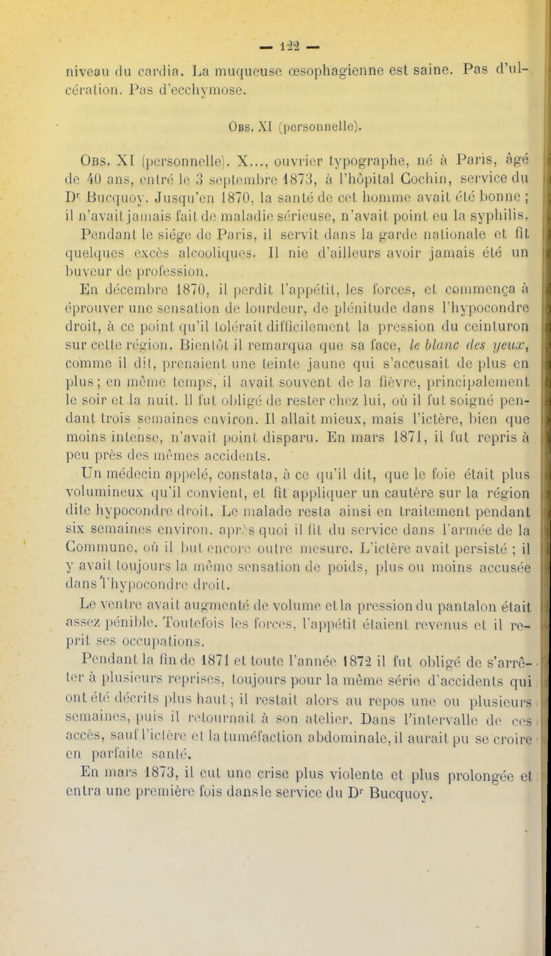 niveau du cardin. La muqueusc oesophagicnne est sainc. Pas d'lil- ceration. Pas d'ecchymose. Obs. XI (personnelle). Obs. XI (personnelle). X..., ouvricr typographe, ne a Paris, age de 40 ans, enln'; lo 3 seplembre i813, a I'hopital Cochin, service du Bucquoy. Jusqu'cn 1870, la sante dc cet homme avail elc bonne ; ii n'avait jamais faitdc maladie serieuse, n'avaiL poinL cu la syphilis. Pendant le siege de Paris, il servit dans la garde nalionale et fit quelques exces alcooliques. II nic d'ailleurs avoir jamais ele un buveur dc profession. En decembre 1870, il perdiL Tapixjlil, les forces, et commenga a eprouver une sensation de lourdeur, de plenitude dans I'hypocondrc droit, a ce point (ju'il lolerait difficilemcnt la pression du ceinturon sur ceLte region. BienloL il remarqua que sa face, le blanc des yeux, comme il dit, prenaienL une leinte jaune qui s'accusait de plus en plus; en memo temps, il avail souvent de la fievre, jjrincipalernent le soir et la nuiL. 11 I'ut olilige de rester chez lui, ou il fut soigne pen- dant Irois semaincs eaviron. II allait mieux, mais I'ictere, bien que moins inlense, n'avait point disparu. En mars 1871, ii fut repris a pen pres des memes accidents. Un medecin oppele, constata, a ce qu'il dit, que le foie etait plus volumineux qu'il convicnt, et fit appliquer un cautere sur la region dite hypocondi'o droit. Le malade resla ainsi en traitement pendant six semaines environ, apr. s quoi il lit du service dans I'armee de la Commune, on il but encoi o outre mesure. L'ictere avait persiste ; il y avait toujours la mC'ine sensalion dti poids, plus ou moins accus(''e da n s 'r 11 yjjocon d i'(^ (11'ui t. Le ventre avait auo-mente de volume etla pression du pantalon etait assez pe:nible. Toutefois les forces, Tappetil elaient revonus et il re- pi'it scs occupations. Pendant la finde 1871 et toute I'annee 187-2 il fut oblige de s'arre- ter a plusieurs reprises, toujours pour la meme serie d'accidents qui ont('to decrils plus haul ; il restait alors au repos une ou plusieurs semaines, puis il ivtournait a son atelier. Dans I'intervalle d(^ cos acces, sauf riclcri> et la tumefaction abdominalc,il aurait pu se croire en parfaite sanlc'-. En mars 1873, il eut une crise plus violente et plus prolon^-ee et entra une premiere fois dansle service du D Bucquoy.