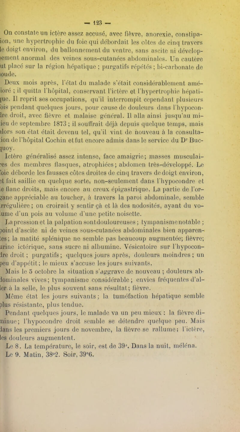 On constate un ictere assez accuse, avec fi^vre, anorexie, constipa- ion, unc hypertrophic du foie qui debordait les cotes de cinq travers le doigt environ, du ballonnement du ventre, sans ascite ni develop- )ement anormal des veines sous-cutanees abdominalos. Un cautere lit place sur la region hepatique ; purgatifs repctes; bi-carbonate de ;oude. Deux mois apres, Tetat du malade s'etait considerablcnient ame- iore ; il quitta I hupital, conservant I'ictero et Thyporlrophie hepnti- juc. II reprit ses occupations, qu'il interrompit cependant plusieurs bis pendant quelques jours, pour cause de douleurs dans I'hypocon- Ire droit, avec fievre et malaise general. II alia ainsi jusqu'au mi- ieu de septembre 1873 ; il soutTrait deja depuis qiielque temps, raais dors son etat etait devenu tel, qu'il vint de houveau a la consulta- ion de I'hopital Cochin etfut encore admis dans le service du D'' Buc- luoy. Ictere generalise assez intense, face amaigrie; masses musculai- ?es des membres llasques, atrophiees; abdomen tres-developpe. Le 'oie deborde les fausses cotes droites de cinq travers de doigt environ, 3t fait saillie en quelque sorte, non-seulement dans I'hypocondre et ie flanc droits, mais encore an creux epigastrique. La parlie de I'or- ^ane appreciable au toucher, a travers la paroi abdominale, semble rreguliere ; on croirait y sentir ga et la des nodosites, ayant du vo- lume d'un pois au volume d'une petite noisette. Lapressionet la palpation sontdouloureuses; lympanismenolable ; point d'ascite ni de veines sous-cutanees abdominales bien apparen- les; la matite splenique ne semble pas beaucoup augmentee; lievre; urine icterique, sans sucre ni albumine. Vesicatoire sur I'hypocon- Ire droit; purgatifs; quelques jours apres, douleurs moindres ; un peu d'appetit; le mieux s'accuse les jours suivants. Mais le 5 octobre la situation s'aggrave de nouveau ; douleurs ab- iominales vives; tympanisme considerable; envies frequentes d'al- ier a la selle, le plus souvent sans resultat; lievre. Meme etat les jours suivants; la tumefaction hepatique semble plus resistante, plus tendue. Pendant quelques jours, le malade va un })eu mieux : la fievre di- minue; Thypocondre droit semble se detendre quelque peu. Mais lans les premiers jours de novembre, la fievre se rallume; l iclere, les douleurs augmentent. Lc 8. La temperature, le soir, est de 39^ Dans la nuit, melena. Le 9. Matin, 38°2. Soir, 39''6.