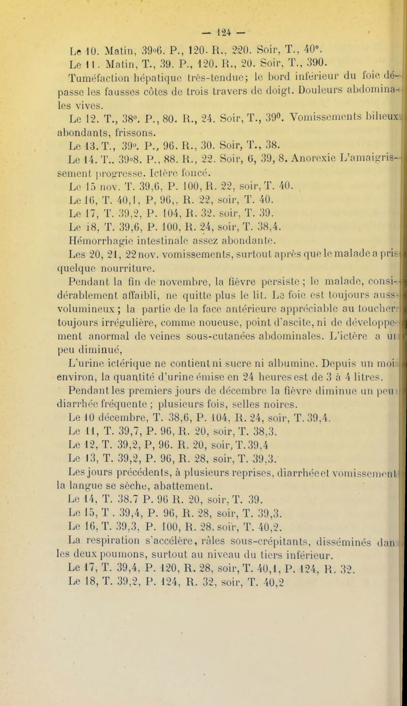 Le 10. Matin, 39o6. P., 120. R., 220. Soir, T., 40°. Le i I. Matin, T., 39. P., 420. R., 20. Soir, T., 390. . Tumefaction hepatiquo tres-tendue; le bord intei'ieur du I'oie de- passe Ics fausses cotes dc trois travers de doigt. Douleurs abdomina^■ les vivos. Le 12. T., 38°. P., 80. R., 24. Soir, T., 390. Vomissemonts bilieuxx abondants, frissons. Le 13. T., 39^ P., 96. R., 30. Soir, T., 38. Le 14. T.. 39''8. P., 88. R., 22. Soir, 0, 39, 8. Anorexie L'amaicrris- sement prog'resse. Ictero fonce. Le 15 nov. T. 39,6, P. 100, R. 22, soir, T. 40. Le 16, T. 40,1, P, 96,, R. 22, soir, T. 40. Le 17, T. 39,2, P. 104, R. 32. suir, T. 39. Le 18, T. 39,6, P. 100, R. 24, soir, T. 38,4. Heinorrhaafie intestinale assez abondante. Les 20, 21, 22nov. vomissements, surtoutapresquolomaladeapriai quelque nourriturc. Pendant la fin de novembre, la fievre persistc; le malade, consi-i- derablement afl'aibli, ne quitte plus le lit. Le foie est toujours auss? volumineux; la partie de la face anterieure apprecialile au toucherr toujours irreguliere, comme noueuse, point d'ascite, ni de d(:veloppe-' ment anormal de veines sous-cutanees abdominales. L'ictere a uii peu diminue, L'urine iclerique ne contientni sucre ni albumine. Depuis un moisi environ, la quantite d'urine emise en 24 beuresest de 3 a 4 litres. Pendant les premiers jours de decembre la fievre diminue un peu diarrhee frequente ; plusieurs fois, selles noires. Le JO decembre, T. 38,6, P. 104, R. 24, soir, T. 39,4. Le 11, T. 39,7, P. 96, R. 20, soir, T. 38,3. Le 12, T. 39,2, P, 96. R. 20, soir, T. 39,4 Le 13, T. 39,2, P. 96, R. 28, soir, T. 39,3. Les jours precedents, a plusieurs reprises, diarrh(;cel vomissemoni la langue se seche, abattement. Le 14, T. 38.7 P. 96 R. 20, soir, T. 39. Le 15, T . 39,4, P. 96, R. 28, soir, T. 39,3. Le 16, T. 39,3, P. 100, R. 28. soir, T. 40,2. La respiration s'accelere, rales sous-crepitants, dissemines dan les deuxpoumons, surtout au niveau du tiers inferieur. Le 17, T. 39,4, P. 120, R. 28, soir, T. 40,1, P. 124, R. 32.