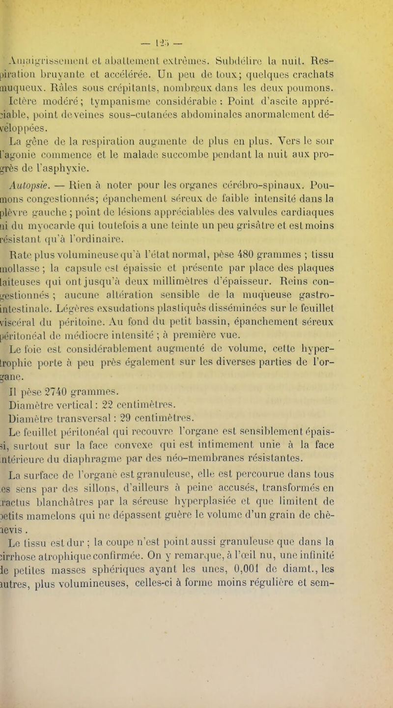 — — Aiiiaiiii'issenicuL cL uballcincnl e.\.Li'uiiios. Subilelirc la nuil. Res- |)ii'aUoii l)ruyaiilc et acciMeree. Uii pen do toux; quclqucs crachats inuqucux. Rales sous crcpitanls, nonibrcux dans Ics deux poumons. Iclere modere; tympanisme considerable; Point d'ascile appre- :iable, point deveines sous-cutanees abdominalcs anornialcment de- velop pees. La gene de la respiration augmente de plus en plus. Vers le soir layonie commence et le malade succombc pendant la nuit aux pro- gres de Tasphyxie. Autopsie. — Rien a noter pour les organes cerebro-spinaux. Pou- mons conareslionnes; epanchement sereux de i'aible intensite dans la plovre i!-auche ; point de lesions apprdcial)les des valvules cardiaques !ii du myocarde qui touletois a une teinte un pen grisalre et estmoins resistant (pra I'ordinaire. Rate plus volumineusequa I'elat normal, pese 480 grammes ; tissu inollasse; la capsule est epaissie et presentc par place des plaques laiteuses qui ontjusqu'a deux millimetres d'epaisseur. Reins con- li'estionnes; aucune alteration sensible de la muqueuse gastro- inlestinalc. Legeres exsudations plasliciues disseminecs sur le feuillet visceral du peritoine. Au fond du petit bassin, epanchement sereux peritoneal de mediocre intensite ; a premiere vue. Le ioie est considerablement augmente do volume, cettc hyper- Irophie porte a peu pros egalement sur les diverses pai'ties de I'or- ^'ane. II pose 2740 grammes. Diametre vertical: 22 centimetres. Diametre transversal: 29 centimetres. Lc feuillet peritoneal qui recouvre I'organe est sensiblement epais- 3i, surtout sur la face convexe qui est intimement unie a la face nterieure du diaphragme par des neo-membranes resistantes. La surface de I'organe est granulcuse, clle est percourue dans tous cs sens par des sillons, d'ailleurs a peine accuses, transformes en :ractus blanchatrcs par la sereuse hy|)erplasiee et que limitent de )etits mamclons qui ne depassent guere le volume d'un grain de che- levis . Lo tissu estdur ; la coupe n'cst point aussi granuleuse que dans la :irrhose atrophiqueconfirmee. On y remarque, a I'oeil nu, une infinite le petites masses spheriques ayant les unes, 0,001 de diamt.,les lutres, plus volumineuses, celles-ci a forme moins reguliere et sem-