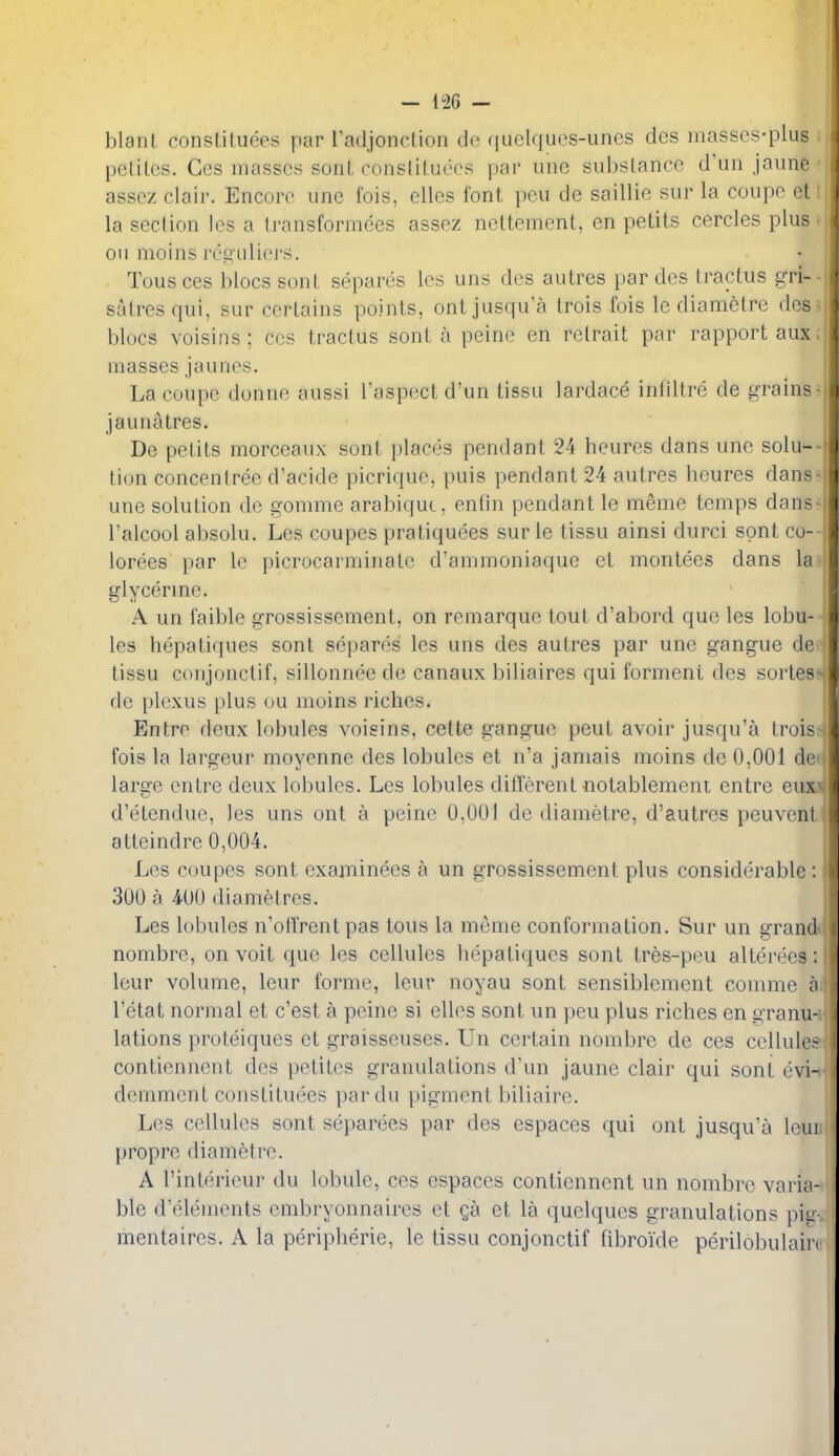 blanl consliluees par radjonclion do (|uclques-unes des inasses-plus pelilcs. Ces masses sonL consliluees pai- une subslance d'un jaune asscz clair. Encore une fois, elles font pcu de saillie sur la coupe et 1 la section les a Iransformees assez nettement, en petits cercles plus- on moins resuliei'S. Tousces blocs sont separes les uns des autres par des tractus gri-- satresqui, sur certains points, ontjusqua trois fois le diamelre des. blocs voisins; ces tractus sont a peine en relrait par rapport aux. masses jauncs. La coupe donne aussi I'aspectd'un tissu lardace infillre de grains-j jaunatres. ' De pelils morceaux sont places pendant 24 heures dans une solu--^ tion concenlree d'acide picrique, puis pendant 24 autres lieures dans-j une solution de gomme arabiquc, enfin pendant le meme temps dans- I'alcool absolu. Les coupes pratiquees sur le tissu ainsi diirci sont co--i lorees par le picrocarminatc d'ammoniaque et montees dans la glycerme. A un faible grossissement, on remarque tout d'abord que les lobu- les hepatiques sont separes les uns des autres par une gangue de tissu conjonctif, sillonnee de canaux biliaires qui forment des sortes- de plexus plus ou moins riches. Entre deux lobules voisins, cette gangue pent avoir jusqu'a Irois- fois la largeur moyenne des lobules et n'a jamais moins de 0,001 de large entre deux lobules. Les lobules different notablement entre eux^ d'etendue, les uns ont a peine 0,001 de diametre, d'autres peuvcnl atteindre 0,004. Les coupes sont examinees a un grossissement plus considerable : 300 a 400 di a metres. Les lobules n'otVrent pas tons la meme conformation. Sur un grand nombre, on voit que les cellules iiepatiques sont tres-peu altero'es: leur volume, leur forme, leur noyau sont sensiblement comme a I'etat normal et c'est a peine si ellos sont un peu plus riches en granu- lations proteiques et graisseuses. Un certain nombre de ces cellule;^ contiennent des petites granulations d'un jaune clair qui sont evi- demment constituees pardu pigment biliaire. Les cellules sont separees par des espaces qui ont jusqu'a leui propre diametre. A rintericur du lobule, ces espaces contiennent un nombre varia- ble d'elemcnts embryonnaires et ga et la quelques granulations pit: mentaires. A la peripherie, le tissu conjonctif fibroide perilobulair«