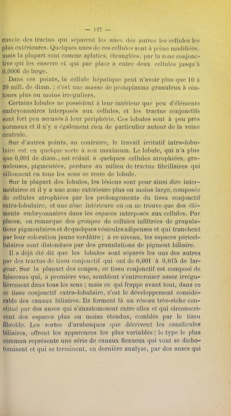 envoio (les fraclus qui S('>|)npoiit, los un(>s dcs aulrcri l(>s n^lulcs Ics plus oxlericures. Quolqucs uiies dc ces cellules sont a piMiio modiliees. mais la plupart sont comme aplatios, ctranglees, i)ar la zuno conjonc- tive qui les ensorro ot (jui par place a enlre deux cellules jusqu'a 0,0006 de larsre. Dans ces points, la cellule hepntiquc pout n'avoir plus que 10 a 20 mill, dc diam. ; c'csl une masse dc proloplasma granuleux a con- tours plus ou nioins irreguliers. Certains lobules ne possedcnt a leur interieur que pcu d'elements embryonnaires interposes aux cellules, et les tractus conjonctifs sont fort pcu accuses a leur peripheric. Ges lobules sont a peu pres Dormaux ct il n'y a eiralemont rien de particulier autour do la veine centrale. Sur (Tautres points, au contraire, le travail irritatif intra-lobu- laire est en quehjue sorte a son maximum. Le lobule, qui n'a plus que 0,001 de diam., est reduit a quelques cellules atrophiees, gra- nuleuses, pigmentees, perdues au milieu de tractus fibrillaires qui sillonnent en tons les sens ce reste de lobule. Sur la plupart des lobules, les lesions sont pour ainsi dire inter- medaires et il y a une zone exterieure plus ou moins large, composee de cellules atrophiees par les prolongements du tissu conjonctil extra-lobulairc, et une zone interieure ou on ne trouve que des ele- ments embryonnaires dans les espaces interposes aux cellules. Par places, on remarque des erroupes de cellules infiltrees de grai;iula- tions pigmentaireset dequelques vesiculesadipeuses et qui tranchent par leur coloration jaune verdatl'e ; a ce niveau, les espaces pericel- lulaires sont distendues par des granulations de pigment biliaire. II a deja cte dit que les lobules sont separes les uns des autres par des tractus de tissu conjonctif qui ont de 0,001 a 0,015 de lar- geur. Sur la plupart des coupes, ce tissu conjonctif est compose de faisceaux qui, a premiere vue, semblent s'entrecroiser assez irregu- lierement dans tous les sens ; mais ce qui frappe avant tout, dans ce ce tissu conjonctif extra-lobulaire, c'cst le developpement conside- rable des canaux bitiaires. lis forment la un reseau tres-riche con- stitue par des anses qui s'anastomoseni entre elles et qui circonscri- vent des espaces plus ou moins etendus, combles par le tissu fibroide. Les sortes d'arabesques que decrivent les canalicules biliaires, otTrent les apparences les plus variables: le type le plus commun represente une serie de canaux llexueux qui vont se dicho- tomisant et qui se terminent, en derniere analyse, par des anses qui