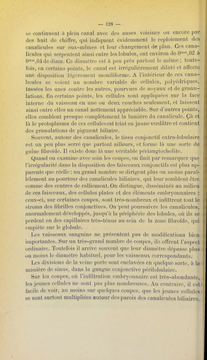 — 1-28 — sc conlinuenl h pleiii canal avec ties anses voisiiics ou encore par ties huit de chilfre, tiiii intliquent evitlemment le reploiement ties canalicules sur eux-meraes et leur changemenL tie plan. Ces cana- licules qui serpenlcnt ainsi entre les lobules, ont environ de 0'\02 a 0,04dediam. Ce dianielrc est a peu pres partout le memc ; toute- Ibis, cn certains points, le canal est irregulierement dilate et alTectc une disposition leKerement moniliformc. A I'intericur de ces cana- licules se voient un numbrc variable de cellules, polyedriques, tassees les unes centre les autres, pourvues de noyaux et de granu- lations. En certains points, les cellules sont appliquees sur la lace interne du vaisseau en une ou deux couches sculement, et laissent ainsi entre elles un canal nettement appreciable. Sur d'autres points, elles coniblent presque completement la lumiere du canalicule. Qh et la le protoplasma de ces cellules est teintcn jaune verdatre et contient des granulations de pigment biliaire. Souvcnt, autour des canalicules, le tissu conjonctif extra-lobulaire est un peu plus serre que partout ailleurs, et forme la une sorte de gaine fibroide. II existe done la une veritable periangiocliolite. Quand on examine avec soin les coupes, on flnit par remarquer que rirregularite dans la disposition des I'aisceaux conjonctil's est plus ap- parente que reelle: un grand nombre se diligent plus ou moins paral- lelement au pourtour des canalicules biliaires, qui leur semblent etre comme des centres de ralliement. On distingue, dissemines au milieu de ces faisceaux, des cellules plates et des elements embryonnaires : ceux-ci, sur certaines coupes, sont tres-nombreux et infiltrent tout le stroma des librilles conjonctives. On'peut jmursuivre les canalicules, anormalenient developpes, jusqu'a la peripherie des lobules, ou ils se pcrdent en des capillaires tres-tenus au sein dc la zone fibroide, qui enipiete sur le globule. Les vaisseaux sanguins ne presentent pas dc modificalions bicn importantes. Sur un tres-grand nombre de coupes, ils offrent I'aspect ordinaire. Toutefois il arrive souvent que leur diametre depasse plus ou moins le diametre habituel, pour les vaisseaux correspondants. Les divisions de la veine porte sont cnclavees en quelque sorte, a la maniere de sinus, dans la gangue conjonctive perilobulaire. Sur les coupes, ou I'infiltration embryonnaire est tres-abondante, les jeunes cellules ne sont pas itlus nombreuses. Au contraire, il est facile devoir, au moins sur quelques coupes, que les jeunes cellules se sont surtout multipliees autour des parois des canalicules biliaires,