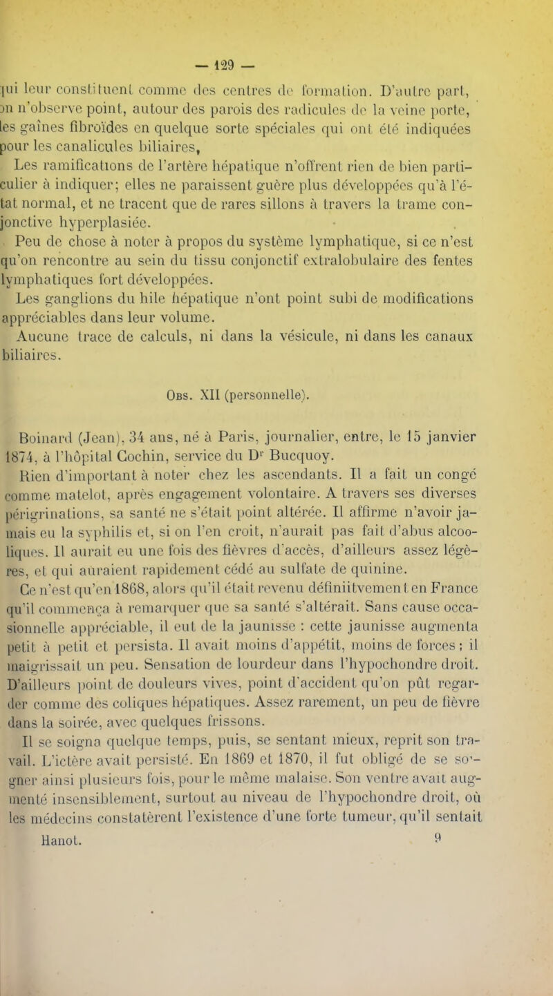 lui lour conslitucnl commc des ccnLres de Ibrmalion. D'yulrc pari, 311 ii'o])servo point, autour dcs parois des radiculcs do la vcine porte, ies gaines fibroides cn quelque sortc speciales qui out ele indiquees pour les canaliculcs biliaircs, Les ramifications de I'artere hepati.que n'offrent rien de bien parti- culier a indiquer; elles ne paraissent guere plus dcveloppees qu'a Te- tat normal, et ne tracent que de rares sillons a Iravers la trame con- jonctive hyperplasiee. Peu de chose a noter a propos du systcmc lymphatiquc, si ce n'est qu'on rencontre au sein du tissu conjonctif exlralobulaire des fcntes lyniphatiqucs fort developpees. Les gani^lions du bile hepaliquc n'ont point subi de modifications appreciablcs dans leur volume. Aucuno trace de calculs, ni dans la vesicule, ni dans les canaux biliaircs. Obs. XII (personnelle). Boiiiard (Jean), 34 ans, ne a Paris, journalier, entre, le 15 Janvier 1874, a I'hopital Cochin, service du D'' Bucquoy. Rien d'iinportant a noter chez les ascendants. II a fait un conge comme matelot, apres engagement volontairc. A travers ses diverses perigriiiations, sa sante ne s'etait point alteree. II affirme n'avoir ja- mais eu la syphilis et, si on Ten croit, n'aurait pas fait d'abus alcoo- liques. II aiirait eu une fois des fievres d'acces, d'ailleurs assez lege- res, et qui auraient rapidement cede au sulfate de quinine. Ge n'est quVn 1868, alors qu'il etaitrevenu definiitvementcn France qu'il commenga a remarquer que sa sante s'alterait. Sans cause occa- sionnelle appreciable, il eut de la jaunisse : cette jaunisse augmenta petit a i)etit et persista. II avait moins d'appetit, moins de forces; il inaiiii'issait un peu. Sensation de lourdeur dans I'hypochondre droit. D'ailleurs })oint de douleurs vivos, point d'accideiit qu'on put regar- der commc des coliques hei)atiques. Assez rarement, un peu de iievre dans la soiree, avec quelques frissons. II sc soigna quelque temps, puis, se sentant mieux, reprit son tra- vail. L'ictere avait persiste. En 1869 et 1870, il fut oblige de se so'- gner ainsi plusieurs fois, pour le meme malaise. Son ventre avail aug- iiiente inscnsibleinent, surtout au niveau de I'hypochondre droit, on les medecins constaterent I'existence d'une forte tumeur, qu'il senlait Hanot. ^