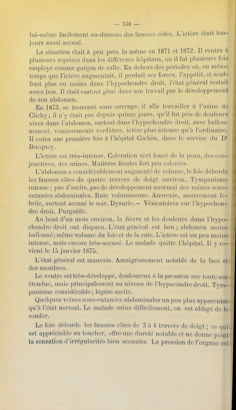 lui-mcmn facilcmcnL au-dessous dcs lausses cutcs. L icLcre etait tou- jours aussi accuse. La silualion etait a peu pres la memc en 1871 et 1872. II renlra a plusieurs reprises dans les differents hopitaux, ou il fut plusieurs ibis employe comme gargon do salle. En dehors des periodes ou, en meme temps que I'ictere augmentait, il perdait ses forces, rapi)etit,et souf- frait plus ou moins dans I'hypochondrc droit, I'etat general restait assez bon. II etait surtout gene dans son Iravail par le developpcment de son abdomen. En 1873, so trouvant sans ouvi-agc, il alia travailler a Tusine do Glichy; il n'y etait pas depuis quinze jours, qu'il fut pris de douleurs vives dans Tabdomen, surtout dans I'hypochondrc droit, avec ballon- nemenl, vomissements verdatres, ictere plus intense qu'a I'ordinaire. II eiitra une premiere fois a I'hopital Cochin, dans le service du D Bucquoy. L'ictere est tres-intense. Coloration vert fonce de la peau, descon- jonctives, des urines. Matieres fecales fort peu colorecs. L'abdomen a considerablemcnt augmente de volume, le foie deborde les fausses cotes de quatre travers de doigt environ. Tympanismc intense; pas d'ascite,pasde developpcment anormal des vcines sous- cutanees abdominales. Rate volumineuse. Anorexic, mouvement fe- brile, surtout accuse le soir. Dysurie.- Vesicatoires sur I'hypochon- dre droit. Purgatifs. Au bout d'un mois environ, la lievre ct les douleurs dans rhy})o- chondre droit ont disparu. L'etat general est bon ; abdomen nioins ballonne; meme volume du foie et de la rate. L'ictere est un peu nioins intense, mais encore tres-accuse. Le malade quitte I'hopital. II y rc- vient le 15 Janvier 1875. L'etat general est mauvais. Amaigrissement notable de la face el des membres. Le ventre esttres-developpe, douloureux a la pression sur loute sun etendue, mais principalement au niveau de I'hypocondre droit. Tym- panismc considerable; legere ascite. Quelques vcines sous-cutanees abdominales un peu plus apparentes qu'a l'etat normal. Le malade urine difficilcment, on est oblige de le sonder. Le foie deborde les fausses cotes de 3 a 4 travers de doigt; ce qui est appreciable au toucher, olTre uno durete notable et ne donne point la sensation (Kirregularites bien accusees. La pression de Toro-ane est