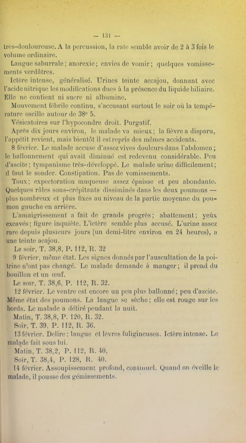 livs-doulourousc. A la percussion, la rale seinble avoir de 2 a 3 fois le volume ordinaire. Languc saburrale; anorexic; envies de vomir; quelques vomisse- ments verdatrcs. Ictere intense, generalise. Urines teinte accajou, donnant avec I'acidenitrique les modifications dues a la presence du liquidebiliaire. Elle ne contient ni sucre ni albumine. Mouvement febrile continu, s'accusant surtout le soir ou la tempe- rature oscillc autourdc 38 5. Vesicatoires sur Thypocondre droit. Purgatif. Apres dix jours environ, le malade va mieux; la fievrea disparu, I'appetit revient, mais bientot il estrcpris des memes accidents. 8 fevrier. Le malade accuse d'assczvives douleursdans I'abdomen; le ballonnement qui avait diminue est redevenu considerable. Peu d'ascite; tympanisme Ires-developpe. Le malade urine difficilement; il taut le sonder. Constipation. Pas de vomissements. Toux; expectoration muqueuse assez epaisse et peu abondante. Quelques rales sous-crepitants dissimines dans les deux poumons — plus nombreux et plus fixes au niveau de la partie moyenne du pou- mon gauche en arriere. . L'amaigrissement a fait de grands progres; abattement; yeux excaves; figure inquiete. L'ictere semble plus accuse. L'urine assez rare depuis plusieurs jours (un demi-litre environ en 24 heures), a une teinte acajou. Le soir, T. 38,8, P. 112, R. 32 9 fevrier, meme etat. Les signes donnespar I'auscultation de la poi- trine n'ont pas change. Le malade demande a manger; il prend du bouillon et iin ecuf. Le soir, T. 38,6, P. 112, R. 32. 12 fevrier. Le ventre est encore un peu plus ballonne; peu d'ascitc. Meme etat des poumons. La langue se seche; elle est rouge sur les bords. Le malade a delire pendant la nuit. Matin, T. 38,8, P. 120, R. 32. Soir, T. 39, P. 112, R. 36. 13 fevrier. Delire: langue et levrey fuligineuses. Ictere intense. Le malade fail sous lui. Matin, T. 38,2, P. 112, R. 40, Soir, T. 38,4, P. 128, R. 40. 14 fevrier. Assoupissemeni profond, conlinuel. Quand on eveille Ic malade, il poussc des gemissements.