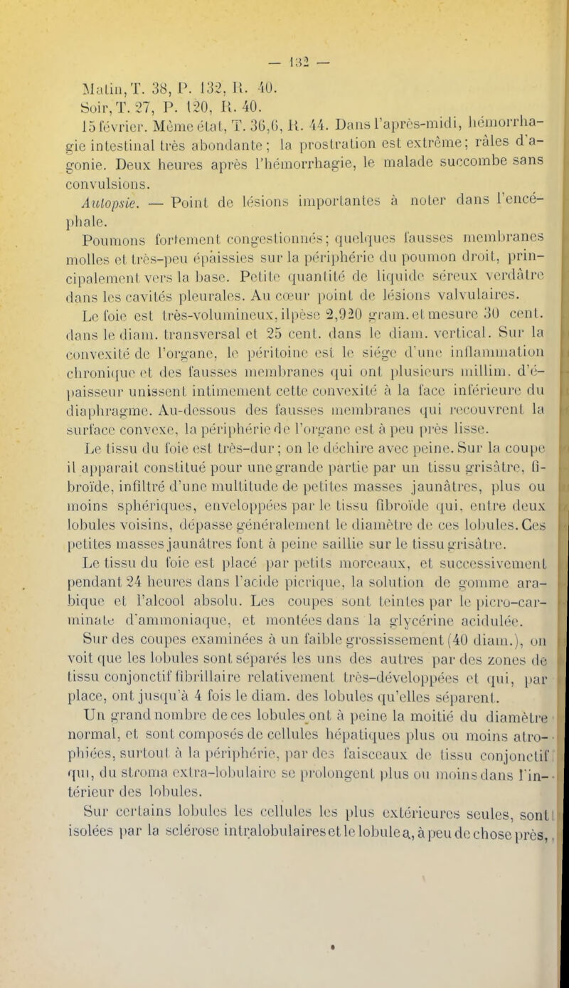 Maliii,T. 38, P. 132, 11. iU. Soir,T. 27, P. 120, K. 40. 15rcvrici'. Mumcelat, T. 30,0, U. 44. Dans raprcs-midi, liomorrha- gie intestinal tres abondante; la prostration est extreme; rales d'a- gonie. Deux heures apres I'hemorrhagie, le malade succombe sans convulsions. Aulopsie. — Point do lesions importantes a noter dans I'ence- jiliale. Pounions fortenient congeslionnes; quelques I'ausses membranes molles et tros-peu ei)aissies sur la peripheric du poumon droit, prin- cipalement vers la base. Petite quanlite de liquide sereux verdatre dans les cavites pleurales. Au caair point de lesions valvulaires. Le I'oie est tres-volumineux,ilpese 2,920 gram.et mesure 3U cenl. dans le diam. transversal et 25 cenl. dans le diam. vertical. Sur la convexite de I'organe, le peritoine est le siege d'unc inllanimation clironi(iue et des I'ausses membranes qui ont i)lusieurs nullim. dV-- paisseur unissent intimement cette convexite a la lace inlerieure du diaplira^-me. Au-dessous des I'ausses membranes qui iHicouvrent la surface convexe, la peri[)herie de I'organe (^st a peu pres lisse. Le tissu du I'oie est tres-dur; on le dechire avec peine. Sur la coupe il apparait constitue pour uncgrande partie par un tissu grisatre, li- bro'ide, infdtre d'une multitude de petites masses jaunatres, j)lus ou moins spheriques, enveloppees par le tissu fibro'ide qui, entre deux lobules voisins, depasse generalemenl le diametre de ces lobules. Ges [)etites masses jaunatres font a peine saillie sur le tissu gi'isatre. Le tissu du I'oie est place, par petits morccaux, et successivement pendant 24 heures dans I'acide picrique, la solution de gomme ara- bique et I'alcool absolu. Les coupes sont teintespar le picro-car- minatf dammoniaque, et inontees dans la glycerine acidulec. Sur des coupes examinees a un faiblc grossissement (40 diam.), on voit que les lobules sontsepares les uns des autrcs par des zones de tissu conjonctif fibrillaire relativement tres-developpees et qui, par place, ont jusqu a 4 fois le diam. des lobules qu'elles separent. Un grand nombre deces lobules ont a peine la moitie du diametre normal, et sont composes de cellules hepatiques plus on moins atro- phiees, surtout a la periidierie, ])ar des faisceaux de tissu conjonctif qui, du stroma extra-lobulaire se prolongent plus ou moins dans Tin- terieur des lobules. Sur certains lobules les cellules les plus extericurcs scules, sonl isolees par la sclerose intralobulairesetlelobuleg., a peu de chose pros,