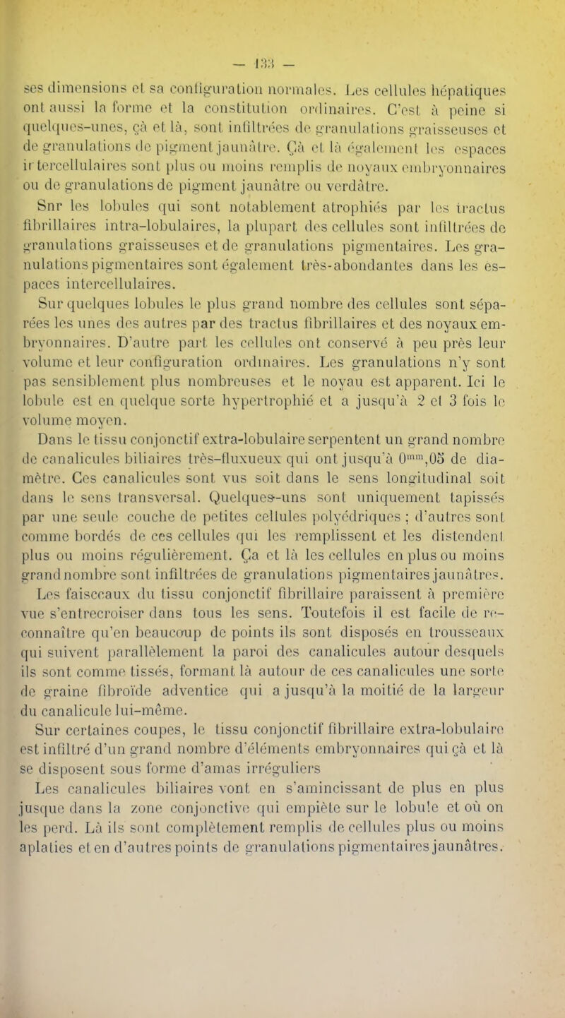 ses dimonsions ol sa eonliguralion uonnales. Les cellules hopaliques ont aussi la forme et la constitution ordinairos. G'est a peine si queU[ues-unes, Qa et la, sont inliltrecs de i^-ranulations graisscuscs et de granulations do pii^nientjaunatre. Ca et la ('galonient les espaces ir tercellulaires sont plus ou nioins reniplis de noyaux enibryonnaires ou de granulations de pigment jaunatre ou verdalre. Snr les lobules qui sont notablement atrophi(''s par l(>s tractus librillaires intra-lobulaires, la plupart des cellules sont inliltrees do granulations graisseuses et de granulations pigmentaires. Les gra- nulations pigmcntaires sont egalement tres-abondantes dans les es- paces intercellulaires. Surquelques lobules le plus grand nombre des cellules sont sepa- rees les unes des autres par des tractus librillaires et des noyaux em- bryonnaires. D'autre part les cellules ont conserve a pen pres leur volume et leur configuration ordinaires. Les granulations n'y sont pas scnsiblement plus nombreuses et le noyau est apparent. Ici le lobule est en quclque sorte hypertrophic et a justpra 2 cl 3 fois lo volume raoyen. Dans le tissu conjonctif extra-lobulaireserpentent un grand nombre de canalicules biliaires tres-fluxueux qui ont jusqu'a 0'^',05 de dia- metre. Ges canalicules sont vus soit dans le sens longitudinal soit dans le sens transversal. Quelques-uns sont uniquement lapisses par une seule couche de petites cellules polyedriques ; d'autres sont comme hordes de ces cellules qui les remplissent et les distendeni plus ou luoins regulierement. Ga et la les cellules en plus ou moins grand nombre sont infiltrees de granulations pigmentaires jaunatres. Les faisccaux du tissu conjonctif fdtrillairc paraissent a premiere vue s'entrecroiser dans tons les sens. Toutefois il est facile de re- connaitre qu'en beaucmip de points ils sont disposes en trousseaux qui suivent parallelement la parol des canalicules autour desquels ils sont comme tisses, formant la autour de ces canalicules une sorte de graine fibroide advcntice qui a jusqu'a la moitie de la largeur du canalicule lui-meme. Sur certaines coupes, le tissu conjonctif fibrillaire extra-lobulaire est infdtre d'un grand nombre d'elements embryonnaircs quiga et la se disposent sous forme d'amas irreguliers Les canalicules biliaires vont en s'amincissant de plus en plus jusque dans la zone conjonclive qui empiele sur le lobule et ou on les perd. La ils sont complelement remplis decelbdes plus ou moins aplalies et en d'autres points de granulations pigmentaires jaunatres.