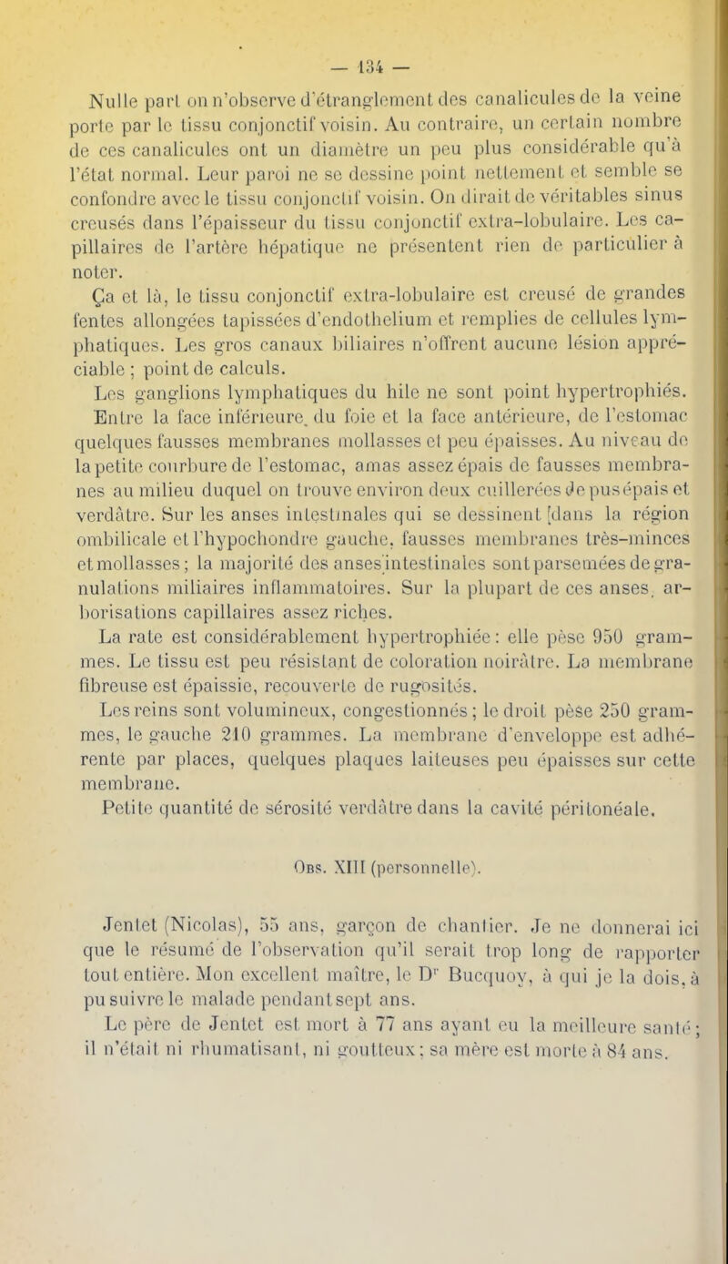 Nulie pari on n'obscrve d'etranglomont des canaliculcs dc la veine porte par lo lissu conjonctif voisin. An contrairo, uii cor Lain nombre de ces canaliculcs ont un dianietre un pen plus considerable qu'a I'etat normal. Leur paroi no se dessine point neUcmenL cl semblo se confondrc avccle lissu conjoncLiC voisin. On dirail do veritables sinus crcuses dans I'opaisscur du lissu conjonctif cxlra-lobulaire. Los ca- pillaires de Tarlerc hepatiquo ne presentent rien do parliculier a noter. Qa ot la, le lissu conjonctif oxlra-lobulaire est creuso3 de grandes fentes allongees tapissees d'endothelium ct rcmplies de cellules lym- phatiqucs. Les gros canaux biliaires n'offrent aucuno lesion appre- ciable ; point de calculs, Los ganglions lymphatiques du hile ne sonl point byperlrophies. En Ire la face infericure. du foie et la face antericure, de rosloniac quelques fausses membranes inollasses el pen opaisses. Au niveau do la petite courburedo I'estomac, amas assezepais de fausses membra- nes au milieu duquol on trouve environ doux cuillereesi^epusepais et verdatro. Sur les anses inlestmales qui se dessinent [dans la region ombilicale ot Thypochondro gauche, fausses mendjranes tres-minces etmoUasses; la majorite des ansesinteslinales sontparsemeesdegra- nulations miliaires inflammatoires. Sur la plupart de ces anses, ar- borisations capillaires assoz riches. La rate est considerablemont hypertrophiee: elle pose 950 gram- mes. Le lissu est pen resistant de coloration noiratrc. La membrane fibreuse est epaissie, recouverte de rugosites. Les reins sont volumincux, congestionnes; le droit pese 250 gram- mes, le gauche 210 grammes. La membrane d'enveloppo est adhe- rente par places, quelques plaques laiteuses pen epaisses sur cette membrane. Petite quantite de serosite verdatredans la cavite peritoneale. Obs. XIII (personnelle). Jentet (Nicolas), 55 ans, gargon de chantier. Je no donnerai ici que le resume de Fobservation qu'il serait trop long de i'ap])orlcr toutontiere. Mon excellent maitre, lo D'' Bucquoy, a qui je la dois.a pusuivrcle malade pendant sept ans. Le pore de Jontot est mort a 77 ans ayant ou la moilloure sanb'; il n'elait ni rhumatisanl, ni iioutlcux; sa mere est morle a 84 ans.