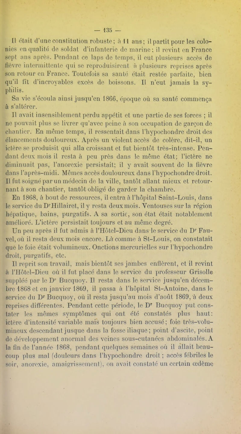 nies onqualitG do soldal: d'infanlerio de marine; il rcvint en France sept ans apres. Pendant ce laps de temps, il eut plusieurs acces de fievre intermittontc qui se reproduisirent a plusieurs reprises apres son rctour en France. Toutefois sa sante etait restee parfaite, bien qu'il fit d'incroyables exces de boissons. II n'eut jamais la sy- philis. Sa vie s'ecoula ainsi jusqu'en 1866, epoque ou sa sante commenQa a s'alterer. II avait insensiblement perdu appetit et une partie de ses forces ; il ne pouvait plus se livrer qu'avec peine a son occupation de gargon de chanticr. En meme temps, il ressentait dans I'liypochondre droit des elancements douloureux. Apres un violent acces de colore, dit-il, un iciere se produisit qui alia croissant et fut bientot tres-intense. Pen- dant deux mois il resta a peu pres dans le meme etat; I'ictere ne diminuait pas, Tanorexie persistait; il y avait souvent de la fievre dans I'apres-midi. Memos acces douloureux dans riiypochondre droit. II fut soigne par un medecin de la ville, tantot allant mieux et retour- nant a son chanticr, tantot oblige de garder la chambre. En 1868, a bout de ressources, il entra a I'hopital Saint-Louis, dans le service du D''Hillairet, il y resta deux mois. Ventouses sur la region hepatique, bains, purgatifs. A sa sortie, son etat etait notablcment ameliorc. L'ictere persistait toujours et au memo degre. Un peu apres il fut ad mis a I'Hotel-Dieu dansle service du D' Fau- vel,ou il resta deux mois encore. La comme a St-Louis, on constatait que le foie etait volumineux. Onctions mercurielles sur I'hypochondre droit, purgatifs, etc. II reprit son travail, mais bientot ses jambes enflerent, et il revint a I'Hotel-Dieu ou il fut place dans le service du professeur Grisolle supplee |iar le D Bucquoy. II resta dans le service jusqu'en decem- bre 1808 et en janvier 1869, il passa a I'hopital St-Antoine, dans le service du D Bucquoy, oil il resta jusqu'au mois d'aout 1869, a deux reprises differentes. Pendant cette periodc, le D' Bucquoy put cons- taler les memes symptomes qui ont ete constates plus haut: ictere d'intensite variable mais toujours bien accuse; foie tres-volu- miiicux descendant jusque dans la fosse iliaque; point d'ascite, point do developpement anormal des veines sous-cutanees abdominales. A la fin de I'annee 1868, pendant quelques semaines ou il allait beau- coup plus mal (douleurs dans I'hypochondre droit; acces febriles le soil', anorexic, amaiarrissement). on avait constate uncertain cedeme