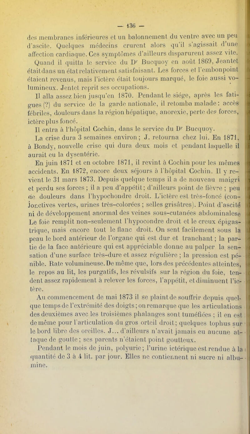 des membranes inlerieures el un balonnement du venire avec nn pen d'ascile. Quclques medecins crurcnt alors qu'il s'agissail d'une affection cardiaque. Ces symplomes d'ailleurs disparurent assez vite. Quand il quiUa le service du D'' Bucquoy en aoiU 1869, Jeantet etaitdansunetatrelativementsatisfaisant. Les forces ef rembonpoinl elaient rcvenus, mais I'ictere etait toujours marque, le foie aussi yo- lumineux. JenlcL reprit ses occupations. 11 alia assez bien jusqu'en 1870. Pendant le sie2:e, apres les fati- gues (?) du service de la garde nationale, il retomba malade: acces febriles, douleurs dans la region hepatique, anorexic, perte de? forces, ictere plus fonce. II entra a I'hopital Cochin, dans le service du D Bucquoy. La crise dura 3 semaines environ; J. retourna chez lui. En 1871, a Bondy, nouvelle crise qui dura deux mois et pendant laquelle il aurait eu la dysenteric. En juin iSli et en octobre 1871, il revint a Cocliin pour les memes accidents. En 1872, encore deux sejours a I'hupital Cochin. II y re- vient le 31 mars 1873. Depuis quelque temps il a de nouveau maigri et perdu ses forces ; il a peu d'appetit; d'ailleurs point de fievre ; peu de douleurs dans Thypochondre droit. L'ictere est Ires-fonce (con- jonctives vertes, urines tres-colorees ; selles grisatres). Point d'ascite ni de developpement anormal des veines sous-cutanees abdominalese Le foie rempiit non-seulement Thypocondre droit et le creux epigas- trique, mais encore tout le flanc droit. On sent facilement sous la peau le bord anterieur de I'organe qui est dur et tranchant; la par- tie de la face anterieure qui est appreciable donne au palper la sen- sation d'une surface tres-dure et assez reguliere ; la pression est pe- nible. Rate volumineuse.De meme que, lorsdes precedentes atleintes, le rcpos au lit, les purgatifs, les revulsifs sur la region du foie, ten- dent assez rapidement a relever les forces, I'appetit, etdiminuent l'ic- tere. Au commencement de mai 1873 il se plaint de souffrir depuis quel- que temps de I'extremite des doigts; onremarque que les articulations desdeuxiemes avec les troisiemes phalanges sont tumefiees ; il en est dememe pour larliculation-du gros ortcil droit; quelques tophus sur lebord libre des oreilles. J... d'ailleurs n'avait jamais eu aucune at- laque de goutte; ses parents n'etaient point goutteux. Pendant le mois de juin, polyurie; Purine icterique est rendue a la quantite de 3 a 4 lit. par jour. EUes no contiennent ni sucre ni albu- mine.