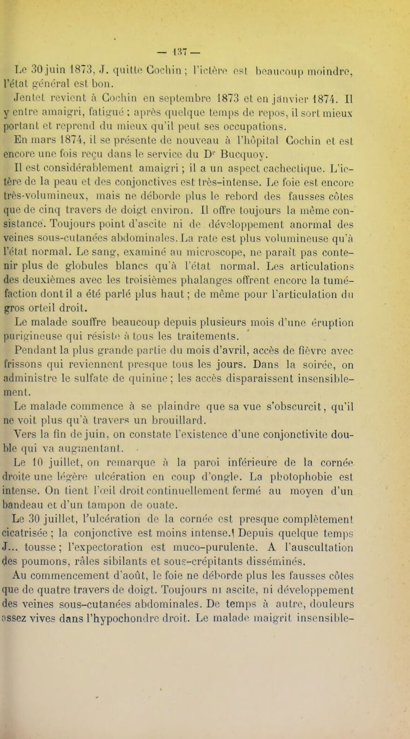 — i:^7 — Lo 30 jiiin 1873, J. qiiitlo Cochin ; 1 iclepo ost bnaucoup moindrc, I'elat £;eneral esl bon. Jcnict reviont a Cochin en septembre 1873 et en jeinvinr 1874. II y cntre amaigri, falis'ue ; apres quclquo temps de repos, il sort mieux porlant ct reprend du mieux qu'il peul ses occupations. En mars 1874, il se presente de nouveau a I'hopital Cochin et est encore une fois recu dans le service du D' Bucquoy. II est considerablement amaiiiri; il a un aspect cachectique. L'ic- tbre do la peau et des conjonctives est tres-intense. Le foie est encore tres-voUimineux, mais ne debordi^ plus le rebord des fausses coles que de cinq travers de doigt environ. II offre toujours la meme con- sistance. Toujours point d'ascite ni de developpement anormal des veines sous-cutanees abdominales. La rate est plus volumineuse qu'a I'etat normal. Le sang, examine an microscope, ne parait pas conte- nir plus de globules blancs qua I ctat normal. Les articulations des deuxiemes avec les troisiemes phalanges oft'rent encore la tume- faction dontil a ete parle plus haul; de meme pour I'articulalion du gros orteil droit. Le malade souffre beaucoup depuis plusieurs mois d'une eruption puriyincuse qui resistii a tous les traitements. Pendant la plus grande partie du mois d'avril, acces de fievre avec frissons qui revicnnent presque tous les jours. Dans la soiree, on administre le sulfate de quinine; les acces disparaissent insensible- men t. Le malade commence h se plaindre que sa vue s'obscurcit, qu'il ne voit plus qu'a travers un brouillard. Vers la fin de juin, on constate I'existence d'une conjonclivite dou- ble qui va augmentant. Le 10 juillet, on remarque a la paroi inferieure de la cornee droite une h^s'ere ulceration en coup d'ongle. La photophobie est intense. On tient r(eil droit continuellement forme au moyen d'un bandeau et d'un tampon de ouate. Le 30 juillet, Tulceration de la cornee est presque completement cicatrisee; la conjonctive est moins intense.^ Depuis quelque temps J... tousse; Texpectoration est muco-purulenle. A Tauscultation des poumons, rales sibilants et sous-crepitants dissemines. Au commencement d'aout, le foie ne deborde plus les fausses coles que de quatre travers de doigt. Toujours ni ascite, ni developpement des veines sous-cutanees abdominales. De temps a autre, douleurs ossez vives dans rhypochondrc droit. Le malad(> maigril insensible-