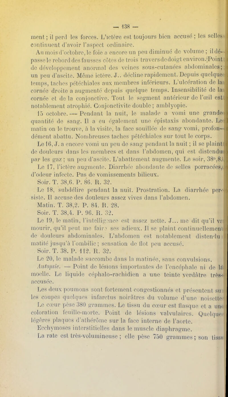 — 438 — menl; il pord les forces. L'lclere osL toujours bion acciiso ; les sclles continiicnt d'avoir I'aspect ordinaire. Auinoisdoclobre,le foie a encore nn pen diminue do volume ; ilde- passele rol)orddos fausses coles de trois traversdedoigt environ.;Point de developpement anorinal des veines sous-culanees abdominales; un pen d'ascile. Mcme ictere. J., declinerapidement. Depuis quelque temps, taches petechiales aux membres inferieurs. L'ulceration de la corndc droilo a augmento depuis quelque temps. Insensibilite de la cornee et do la conjonctive. Tout le segment anterieur de I'o^il est nolablement atrophie. Conjonctivite double; amblyopie. 15 octobre. — Pendant la nuit, le malade a vomi une grande quantitd de sang. II a eu ('galement une epislaxis abondante. Le matin on le Irouve, a la visite, la face souillee de sang vomi, profon- denient abaltu. Nond)reuses taches petechiales sur tout le corps. Le IG, J. a encore vomi an |)eu de sang pendant la nuit; il so plain! de douleurs dans les membres et dans I'abdomen, qui est distendu par les gaz : un pea d'ascito. L'abattement augmente. Le soir, 38°,8. Le 17, I'ictere augmente. Diarrhee abondante de selles porracees,- d'odeur infecfe. Pas de vomissements bilieux. Soir. T. 38,6. P. 80. R. 32. Le 18, subdelire pendant la nuit. Prostration. La diarrhee per- siste. II accuse des douleurs assez vives dans I'abdomen. Matin. T. 38,2. P. 84. R. 28. Soir. T. 38,4. P. 9G. R. 32. Le 19, le matin, I'inlellig mico est assez nette. J... mo dit qu'il vc mourir, qu'il peat me fair? ses adieux. II se plaint conlinuellemen de douleurs abdominales. L'abdomen est notablement distendu matite jusqa'a rombilic; sensation de Hot pmi accuse. Soir. T. 38. P. 412. R. 32. Le 20, le malade saccombc dans la matinee, sans convulsions. Autopsi.e. — Point de lesions imporlantes de renccpliale ni de \i moelle. Le liquide cephalo-rachidien a une teinte verdatre tres- aecusee. Les deux poumons sont fortement congestionnes et prescntcnt su les coupes quelquos infaretus noiratres du volume d'une noisetto Le cd'ur peso 380 li-rammes. Le tissu du cocur est flasque et a urn coloration fenille-morte. Poiiit de lesions valvulaircs. Quelque legeres plaques dalh(>ruine sur la face interne de I'aorte. Ecchymoses interstilielles dans le muscle diaphragme. La rate est tres-volumineuse ; elle pese 750 grammes; son tissi
