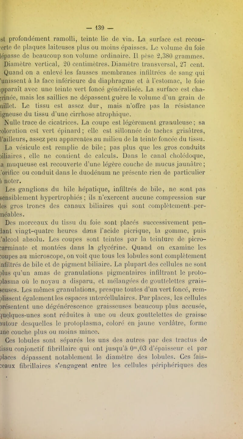 si profondement ramoUi, teinte lie de vin. La surface est recou- erle de plaques laiteuscs plus ou moius epaisses. Le volume du foie lepasse de bcaucoup son volume ordinaire. 11 pese 2,380 grammes. Diametre vertical, 20 centimetres. Diametre transversal, 27 cent. Quand on a enleve les fausses membranes infiltrees de sang qui 'unissent a la face inferieure du diaphragme et a I'eslomac, le foie ipparait avcc une teinte vert fonce generalisee. La surface est cha- rrinee, niais les saillies ne depassent guere le volume d'un grain de nillct. Le tissu est assez dur, mais n'offre pas la resistance igncuse du tissu d'une cirrliose alrophique. Nulle trace de cicatrices. La coupe est legercment granuleuse; sa 'oloration est vert epinard ; ellc est sillonnee de taches grisatres, I'aiUeurs, assez peu apparentes au milieu de la teinte foncee du lissu. La vesicule est remplie de bile; pas plus que les gros conduits iiliaires , ellc ne coniient de calculs. Dans le canal choledoquc, a muqueuse est recouverte d'une legere couche de mucus jaunatre; .'orifice ou conduit dans le duodenum ne presente rien de particulier i noter. Les ganglions du hile hepatique, infdtres de bile, ne sent pas sensiblement hypertrophies ; ils n'exercent aucune compression sur les gros Irenes des canaux biliaires qui sent completement per- meables. Des morceaux du tissu du foie sont places successivement pen- iant vingt-quatre heures dans I'acide picrique, la gomme, puis .'alcool absolu. Les coupes sont teintes par la teinture de picro- :arminale et montees dans la glycerine. Quand on examine les coupes au microscope, on voit que tons les lobules sont completement mfiUres de bile et de pigment biliaire. La plupart des cellules ne sont plus qu'un amas de granulations pigmenlaires infdtrant le proto- plasma ou le noyau a disparu, et melangees de gouttelettes grais- jeuses. Les memes granulations, presque toutes d'un vert fonce, rem- plissent egalementles espaces mtercellulaires. Par places, les cellules 3resentent une degenerescence graisseuses beaucoup plus accusee, :{uelques-unes sont reduites a une ou deux gouttelettes de graisse autoiir desquelles le proloplasma, colors en jaune verdatre, forme une couche plus ou nioins mince. Ges lobules sont separes les uns des autres par des tractus dc Lissu conjonctif fibrillaire qui ont jusqu'a 0',03 d'epaisseur et par places depassent notablcment le diametre des lobules. Ges fais- :eaux fibrillaires s'engagent entre les cellules peripheriques des