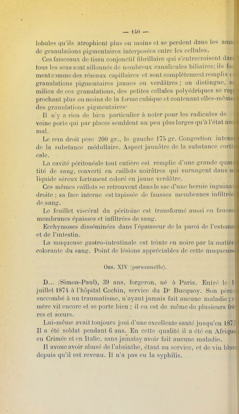 lobules qu'ils atrophionl plus ou inoins el so pcrdonl dans les am.- de scranulalions pigmcnLaircs inlcrposecs onlrc Ics cellules. Cesfaisceaux de tissu conjonclif ril)i'illaire «|ni s'cntrecroiscnl dar tous les sens sont sillonnes de noinhroux: canalicules biliaires; ils I'o mentcomme des reseaux capillaires eL sont completemenlremplis i g-ranulations pignienlaires jaunes ou verdatres ; on distingue, a milieu de ces granulations, des petiles cellules polyedriques se rai prochant plus ou moins de la tonne cubique et contenant elles-miMiK des granidations pigmenlaires- II n'y a rien de bien particulier a noter pour les radicules de veine porte qui par places semblent un pen plus larges qu'a I'etat no mal. Le rein droit peso 200 gr., le gauche 175 gr. Congestion inten; de la substance meduUaire. Aspect jaunatre de la substance corti cale. La cavile peritoneale tout entiere est reniplie d'une grandc quai tite de sang, converti en caillots noiratres qui surnagcnt dans ii liquide sereux fortement colore en jaune verdatre. Ces memes caillots se retrouvent dansle sac d'une liernie inguina droile; sa face interne est tapissee de fausses membranes infillrei de sang. Le feuillet visceral du peritoine est Iransforme aussi en faussf membranes epaisses et infiltrees de sang. Eccliymoses disseminees dans Tepaisseur do la parol do Testom.' ct de I'lnlestin. La muqueuse gas4ro-inteslinale est teinte en noire par la uiatiei colorante du sang. Point de lesions appreciablos de cetle muqueusi Obs. XIV (personnelle). D... (Simon-Paul), 39 ans, forgeron, ne a Paris. Enli-i' to I juillet 1874 a Thopital Cochin, service du D'' Bucquoy. Son pore succombfi a un traumatisme, n'ayant jamais fait aucunc maladie; £: mere vit encore et se porte bien ; il en est de meme de plusieurs fr' res et soeurs. Lui-meme avait toujours joui d'une excellente santc jusqu'en 1873 II a ete soldat pendant 6 ans. En cette qualite il a ebl en Afriqu en Crimee et en Italic, sans jamaisy avoir fait aucune maladie. Jl avoue avoir abuse de I'absinthe, etant au service, et de vin blan dcpuis qu'il est revenu. II n'a pas eu la syphilis.