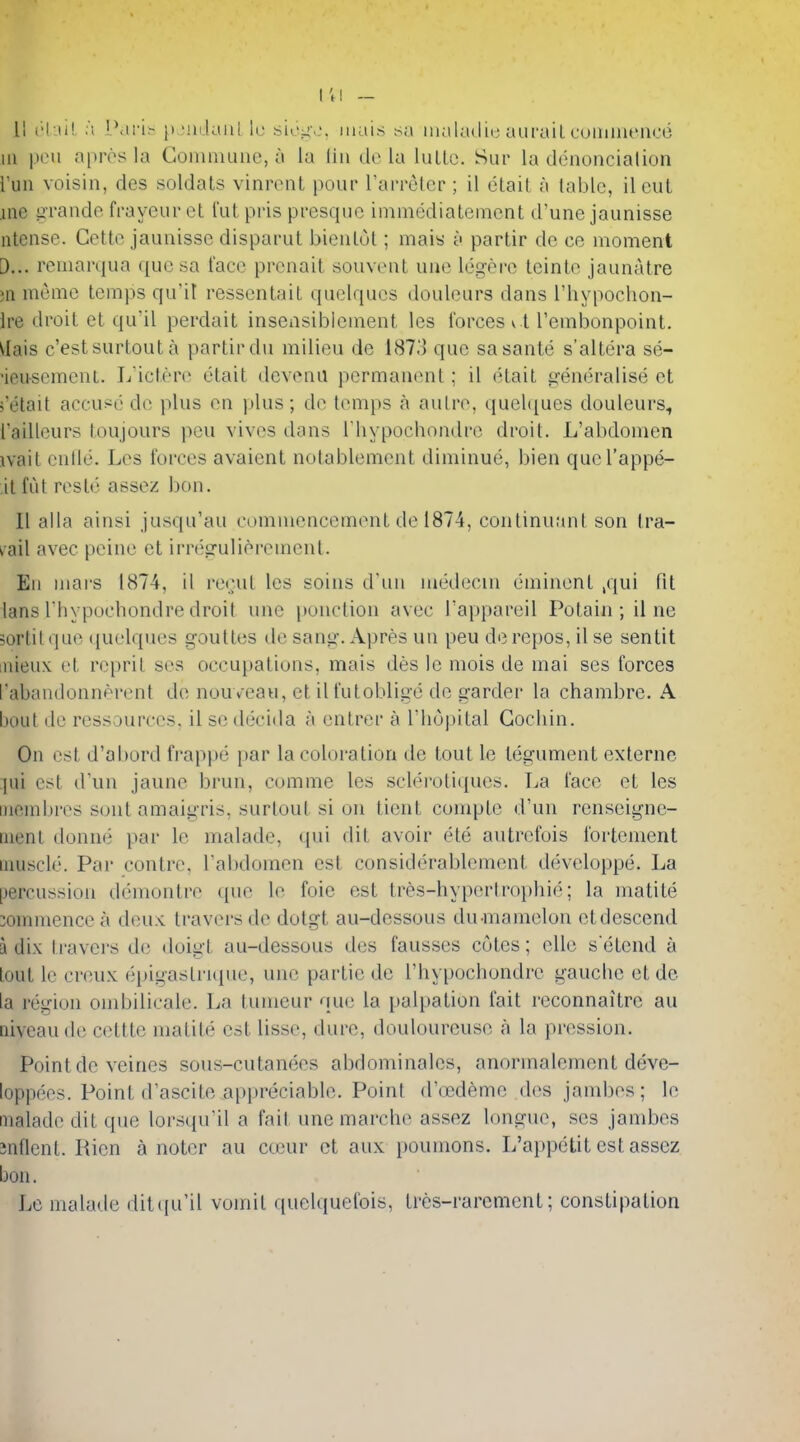 I't! - II c\M\ a [\\vi^ [j Mulaiil Ic sic^o, iiiais sa inaladie auraiL cuiiiiiienco 111 pen apres la Comniuiic, a la lin de la luLlc. Sur la denoncialion run voisin, des soldals vinront pour rai-relcr ; il ctail a lablc, ilcut ine grande frayeuret I'utpris presqiie immediatement d'une jaunisse ntcnse. Cetto jaunisse disparut bienlut; mais a partir de ce moment D... remarqua quesa face prcnait souvenl une legere leinle jaunatre ;n meme temps qu'it resscnlaiL quclques douleiirs dans I'hypochon- ire droit at qu'il perdait insensibiement les forces v t Tembonpoint. ^lais c'estsurtouta partir du milieu de 1873 que sasante s'altera se- •ieusemcnt. L ictere etait dcvonii perman(Mit; il etait gen(3ralise et >'etait accused de plus en plus; de temps a aulre, quel([ues douleurs, I'ailleurs toujours pen vivos dons I'hypochondre droit. L'abdomen ivait cntle. Les forces avaient notablemcnt diminue, bien quel'appe- it fid res to assez bon. 11 alia ainsi jusqu'au commencement de 1874, continuant son tra- vail avec peine et irregulierement. En mars 1874, il rerut les soins d'un niedecm eminent ,qui fit lans I hypuchondre droit une ponction avec I'appareil Potain ; il ne sortit que ({uelques gouttes de sang. Apres un peu de repos, il se sen tit DiieuK et re})ril scs occupations, mais des le mois de mai ses forces I'abandonnprent de nouvcau, et ilfutoblige de garder la chambre. A bout de ressources, il scdecida a entrer a I'liopital Cochin. On est d'abord fi'appe par la coloration de tout le tegument externe jui est (Vun jaune brun, comme les sclerotitiues. La face et les membres sont amaigris, surtout si on tient comptc d'un renseigne- inent donmi par le malade, <}ui dit avoir ete autrefois fortement imiscle. Par centre. Tabdomen est considerablement developpe. La [jercussion demontre que le foie est tres-hyperlrophie; la matite :onnnencea deu>: traversde dotgt au-dessous du-mamelon etdescend a dix l i-avcrs d(; doigt au-dessous des fausses cotes; elle s etend a lout le creux (jpigastrujue, une partie de I'hypochondre gauche et de la I'cgion ombilicale. La tumeur qu(.' la palpation fait reconnaitre an Qiveau de c(;ttte matite est lisse, dure, douloureuse a la pression. Point de veines sous-cutanees abdominalcs, anormalement deve- loppees. Point d'ascite appreciable. Point d'cBdeme des jambes; le malade dit que lorsqu'il a fail une marche assez longue, scs jambes Jnflent. Ricn a noter au canir ct aux poumons. L'appetit est assez boil, Le malade dittpi'il vomit quclquetois, trcs-rarcment; constipation