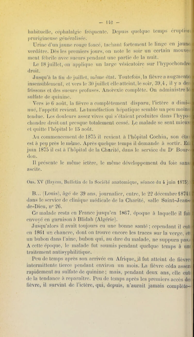 liabiliK'llc, replialaliiic IVequcnle. Depuis (|uelqu(3 Leinps eriiplior I)I'l 11 -iL>i lieuse geiK!ralisee. Urine d'un jaune roii^-c i'oiice, laelianL rorlemenL lo liii.ue en jaun verdalre. Des les premiers jours, on nolo Ic soir un certain niouv nient fehi'ile avee suenrs pendant iine partie do la nuit. Le 18 juillet, on applique un large vesicatoirc sur I'liypochondr droit. Jusqu'a la lin de juillet, lueme etat. Toutefois,la fievre a augments insensibicnienf, el viu-s le 31) juillet elle atteint, le soir, 39,4, il y a de: frissons el des sueurs proluses. Anorexic complete. On administre Id sull'ate de quinine. Vei^s je G aout, la (ievre a conipletement disparu, I'ictere a dinii- nue, l appetit rcvient. La tuinel'actiou hepatique scnible unpen nioinfi tendue. Les douleurs assez vives qui s'etaient produitcs dans I'liypo- chondi'c droit onl presque totalement cesse. Lc maladc se sent miem el quitte I'hopital le 15 aout. Au commencement de 1875 il revient a I'hopital Cochin, son eta:i est a peu pres le meme. Apres quel(iu(3 temps il demande a sortir. Eiii juui 1875 il est a I'hnpilal de la Gharite, dans le service du D'' Bour-' dun. II presenle le menie ictere, le meme developpement du I'oie sana: ascite. Obs. XV (Hayein, Bulletin de la Societe anatomique, seance du 4 juin 1875). B... (Louis), age de 39 ans, journalier, entre, le 22 decembrel874 dans le service de clini(ju(^ medicate de la Gharite, sallc Sainl-Jean- dc-Dieu, n° 26. Ge malade resta en France jusqu'en 1S67, epoque a laqucUc il ful envoye en garnison^ Blidah (Algerie). Jusqu'alors il avait toujours eu une bonne sante ; cepcndant il eul en 1861 un chancre, dont on trouvc (mcorc les traces sur la verge, el un bubon dans Taine, bulwn qui, au dire du malade, ne suppura pas. A cette epoque, le malade fut soumis pendant ({uelque temps a un traitement antisyphilitique. Peu de temps apres son arrivee en Arrique,jll fut atteint do fievre intermittente tierce pendant envii'on un mois. La fievre ceda assez rapidcment au sulfate de quinine; mais, pendant deux ans, ellc cut de la tendance a reparaitre. Peu de temps apres les premiers acces de fi6vre, il survint de Ticlere, qui, depuis, n'aurait jamais complete-