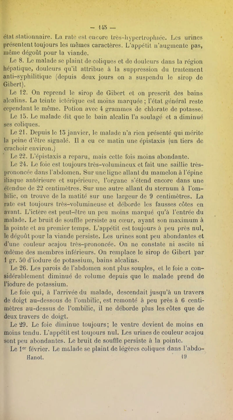 - 14S — elatstalionnaire. La ralo osL encore Ires-hypcrlrophiee. Los urines presententtoujours les mSmes caracteres. L'appelit iraugnienle pas, meme deg'out pour la viande. Lc 8. Lc maladc se plaint de coliques et de doulcurs dans la region hepatique, douleurs qu'il attribue a la suppression du Iraitement anti-syphililique (depuis deux jours on a suspendu le sirop de Gibert). Le 12. On reprend le sirop de Gibert et on prescrit des bains alcalins. La teinte iclerique est moins marquee ; I'etat general resle copendant le meme. Potion avec 4 grammes de chlorate de potasse. Lc 15. Le malade dit que le bain alcalin I'a soulage et a diminue ses coliques. Le 21. Depuis le 15 Janvier, le malade n'a rien presente qui merite la peine d'etre signale. II a eu ce matin une epistaxis (un tiers de crachoir environ.) Lc 22. L'epistaxis a reparu, niais cette fois moins abondante. Lc 24. Le foie est toujours tres-volumineux et fait une saillie tres- prononcee dans Tabdomen. Sur une ligne allant du mamelon a I'epine iliaque anterieure et superieurc, I'organe s'etend encore dans une elendue do 22 centimetres. Sur une autre allant du sternum a I'om- bilic, on trouve de la matite sur une largeur de 9 centimetres. La rate est toujours tres-volumineuse et deborde les fausses cotes en avant. L'ictere est peut-etre un peu moins marque qu'a I'entree du malade. Le bruit de souffle persiste au coeur, ayant son maximum a la pointc et au premier temps. L'appetit est toujours a peu pres nul, le degoLit pour la viande persiste. Les urines sont peu abondanles et d'une couleur acajou tres-prononcee. On ne constate ni ascite ni oedeme des membrcs inferieurs. On remplace le sirop dc Gibert par 1 gr. 50 d'iodure de potassium, bains alcalins. Le 26. Les parois de Tabdomen sont plus souples, et le foie a con- siderablement diminue de volume depuis que le malade prend de I'iodure de potassium. Le foie qui, a I'arrivee du malade, descendait jusqu'a un travers de doigt au-dessous de I'ombilic, est remonte a peu pres a 6 centi- metres au-dessus de I'ombilic, il ne deborde plus les cotes que de deux travers de doigt. Le'29. Le foie diminue toujours; le ventre devient de moins en moins tendu. L'appetit est toujours nul. Les urines de couleur acajou sont peu abondantes. Le bruit de souffle persiste a la pointe. Le 1' fevrier. Le malade se plaint de legeres coliques dans I'abdo- Hanot. ly