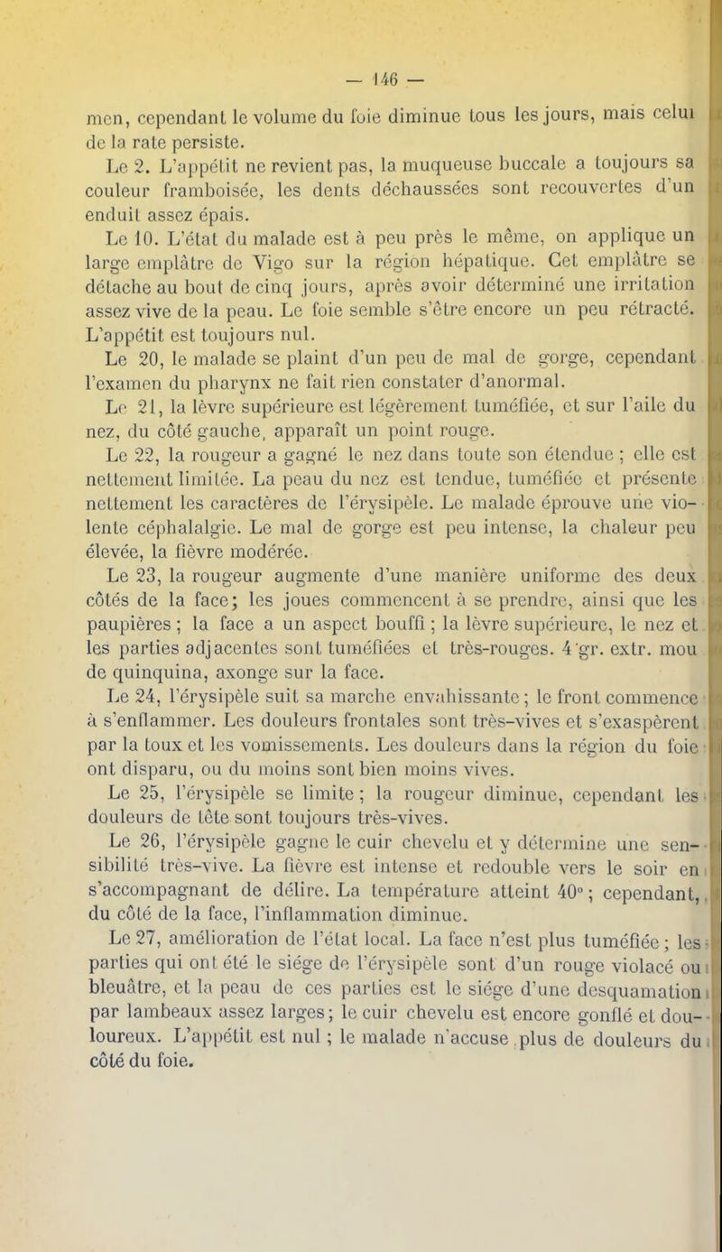 men, cependant le volume du foie diminue tous les jours, mais celui de la rate persiste. Le 2. L'appetit ne revient pas, la muqueuse buccale a toujours sa couleur framboisee, les dents dechaussees sont recouvcrles d'un enduit assez epais. Le 10. L'elat du malade est a peu pres le meme, on applique un large emplatre de Vigo sur la region hepatique. Get emplatre se dctache au bout de cinq jours, apres avoir determine une irritation assez vive de la peau. Le foie semble s'etre encore un peu retracte. L'appetit est toujours nul. Le 20, le malade se plaint d'un peu de mal de gorge, cependant I'examen du pharynx ne fait rien constater d'anormal. Le 21, la levrc superieure est legercment tumeliee, ct sur Taile du nez, du cote gauche, apparait un point rouge. Le 22, la rongeur a gagne le nez dans toute son etendue ; ellc est nettement limitee. La peau du nez est tendue, tumefioc ct presente ncttement les caracteres de I'erysipele. Le malade eprouve urie vio- lente cephalalgie. Le mal de gorge est peu intense, la chaleur peu elevee, la fievre moderee. Le 23, la rongeur augmente d'une maniere uniforme des deux cotes de la face; les joues commcnccnt a se prendre, ainsi que les paupieres ; la face a un aspect bouffi; la levre superieure, le nez et les parties adjacentes sont turaefiees et tres-rouges. 4'gr. extr. mou de quinquina, axonge sur la face. Le 24, I'erysipele suit sa marche envahissantc; le front commence a s'enflammer. Les douleurs frontales sont tres-vives et s'exasperent par la toux et les vomissements. Les douleurs dans la region du foie ont disparu, ou du inoins sont bien moins vives. Le 25, I'erysipele se limite ; la rongeur diminue, cependant les douleurs de tete sont toujours tres-vives. Le 26, I'erysipele gagne le cuir chevelu et y determine une sen- sibilite tres-vive. La fievre est intense et redouble vers le soir en s'accompagnant de delire. La temperature atteint 40; cependant, du cote de la face, Tinflammation diminue. Le 27, amelioration de l'elat local. La face n'est plus tumefiee; les parties qui ont ete le siege de I'erysipele sont d'un rouge violace ou bleuatre, et la peau de ces parties est le siege d'une desquamation par lambeaux assez larges; le cuir chevelu est encore gonfle et dou- loureux. L'appetit est nul; le malade naccuse plus de douleurs du cote du foie.