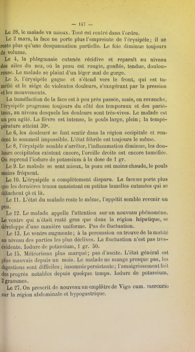 Le 28, le malade va mioux. Tout est rentre dans I'ordre. Le 2 mars, la face ne porte plus Tempreinte de I'erysipele; il ne rests plus qu'une desquamation partielle. Le foie diminue toujours de volume. Le 4, la phlegmasie cutanee recidive et reparait au niveau des ailes du nez, ou la peau est rougie, gonflee, tenduc, doulou- reuse. Le malade se plaint d'un leger mal de gorge. Le 5, I'erysipele gagne et s'etend vers le front, qui est tu- inefie et le siege de violentes douleurs, s'exagerant par la pression etles mouvements. La tumefaction de la face est a peu pres passee, mais, en revanche, I'erysipele progresse toujours du cote des temporaux et des parie- laux, au niveau desquels les douleurs sent tres-vives. Le malade est im peu agite. La fievre est intense, le pouls large, plein; la tempe- perature atteint 39<>. Le 6, les douleurS^ se font sentir dans la region occipitale et ren- dent le sommeil impossible. L'etat febrile est toujours le meme. Le 8, I'erysipele semble s'arreter, I'inflammation diminue, les dou- leurs occipitales existent encore, I'oreille droite est encore tumeflee. On reprend I'iodure de potassium a la dose de 1 gr. Le 9. Le malade se sent .mieux, la peau est moins chaude, le pouls moins frequent. Le 10. L'crysipele a completement disparu. La face ne porte plus que les dernieres traces consistant en petites lamelles cutanees qui se detachent ga et la. Le 11. L'etat du malade reste le meme, I'appetit semble revenir un peu. Le 12. Le malade appelle I'attention surun nouveau phenomene. Le ventre qui n'etait reste gros que dans la region hepatique, se developpe d'une maniere uniforme. Pas de fluctuation. Le 13. Le ventre augmente; a la percussion ontrouvede lamutite au niveau des parties les plus declives. La fluctuation n'est pas tres- evidente. lodure de potassium, 1 gr. 50. Le 15. Meteorisme plus marque; pas d'ascite. L'etat general est plus mauvais depuis un mois. Le malade ne mange presque pas, les digestions sont difflciles; insomniepersistante; Tamaigrisscmentfait desprogres notables depuis quelque temps, lodure de potassium, 2 grammes. Le 27. On prescrit de nouveauunemplatrede Vigo cum. raercurio sur la region abdominale et hypogastrique.