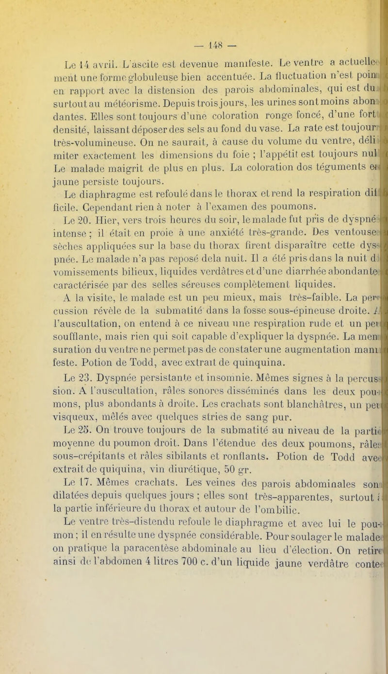 Le 14 avrii. Lascite est devenue manifesLe. Le ventre a actuellc ment une formeglobuleuse bien accentuee. La fluctuation n'esi poin en rapport avec la distension des parois abdominales, qui est du surtoutau rneteorisrae. Depuis troisjours, les urines sontmoins abon dantes. Elles sont toujoars d'une coloration ronge fonce, d'une fort densite, laissant deposer des sels au fond duvase. La rale est toujour tres-volumineuse. On ne saurait, a cause du volume du ventre, deli miter exactement les dimensions du foie ; I'appetit est toujours nul Le malade maigrit de plus en plus. La coloration dos teguments ei jaune persiste toujours. Le diapliragme est refoule dans le thorax etrend la respiration dil ficile. Gcpcndant rien a nolcr a I'examen des poumons. Le 20. Hier, vers trois heures du soir, le malade fut pris de dyspne intense; il etait en proie a une anxiete tres-grande. Des ventouse seches appliquees sur la base du thorax firent disparaitre cette dyss pnee. Le malade n'a pas repose dela nuit. II a ete pris dans la nuit di vomissements bilieux, liquides verdatreset d'une diarrheeabondante* caracterisee par des selles sereuses completement liquides. A la visite, le malade est un pen mieux, mais tres-faible. La perr cussion revele de la submatite dans la fosse sous-epineuse droite. Ji I'auscultation, on entend a ce niveau une respiration rude et un per soufflante, mais rien qui soit capable d'expliquer la dyspnee. La menn suration du ventre nepermet pas de constaterune augmentation manii feste. Potion de Todd, avec extraitde quinquina. Le 23. Dyspnee persistante ct insomnie. Memes signes a la percus; sion. A I'auscultation, rales sonores dissemines dans les deux pou-i mons, plus abondants a droite. Les crachats sont blanchatrcs, un pec visqueux, meles avec quelques stries de sang pur. Le 25. On trouve toujours de la submatite au niveau de la partiii moyenne du poumon droit. Dans Tetendue des deux poumons, rale;' sous-crepitants et rales sibilants et ronflants. Potion de Todd avee extraitde quiquina, vin diuretique, 50 gr. Le 17. Memes crachats. Les veines des parois abdominales sonn dilatees depuis quelques jours ; elles sont tres-apparentes, surtout { la partie inferieure du thorax et autour de I'ombilic. Le ventre tres-distendu refoule le diapliragme et avec lui le pou-i mon; il enresulteune dyspnee considerable. Pour soulager le maladet on pratique la paracentese abdominale au lieu d election. On retire ainsi de labdomen 4 litres 700 c. d'un liquide jaune verdatre conte«