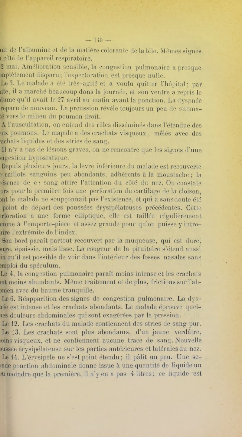 ml de ralbuiuine cl cle la inatierp coloranlo de labile. Memos siffnes 1 cold de I'appareil respiratoire. 2 Hiai. Amolioration sensible, la cons^osLion pulmonnire a pre-quc mpletemcnt disparu; i'oxpccLoralioa est i)resque nuUe. Lo 3. Le malade a <H<' Ires-agile et a voulu quiller ThupiLal; par lile. il a marciie beaucoup dans la journee, el son ventre a repris le )luuie qu'il avail le 27 avril an matin avant la ponction. La dyspnee reparu de nouvean. La preussion revele toujours un })ou de ?id)ina- le vers le milieu du poumon droit. A rauscultation. on enlend des rales dissemines dans I'elendue des Hix poumons. Le majade a des cracliats visqucux , meles avec des ■achats li((uides et des stries de sang. 11 n'y a }>as de lesions graves, on no rencontre (iu(^ l(>s signes d'une ingestion hypostatique. Depuis plusi(Hirs jours, la levre inl'erieure du malade est recouverte ^ caillots sangnins peu abondants. adherents a la moustache; la ■esence de c; sang attire I'attention du cole du nez. On eonstale ors pour la premiere fois unc perforation du cartilage de la cloison, Dnt le malade ne soupronnait pas I'existence, etqui a sansdoute ete point de depart des poussees erysipelateuses precedentes. Cette irforation a une forme elliptique, elle est taillee regulierement )mine a ''emporte-pieee et assez grande pour qu'on puissc y intro- lire I'extremitf^ de Tindex. Son bord parait partout reconvert par la muqueuse, qui est dure, luge, epaissie. mais lisse. La rongeur de la pituitaire s'etend aussi in qu'il est possible de voir dans Tinterieur des fosses nasales sans jmploi du speculum. Le 4, la congestion pulmonaire parait moins intense et les crachats )nt moins abiaidants. Meine traitement et de plus, frictions sur I'al)- Dmen avec du baume tranquille. Le G. Reapparition des signes de congestion pulmonaire. La dy>- fiee est intense et les crachats abondants. Le malade eprouve quel- iies douleurs abdominales quisont exagerees par la pression. Le 12. Les crachats du malade contiennent des stries de sang pur. Le l3. Les crachats sont plus abondanis, d'un jaune verdatre, :Oins visqueux, et ne contiennent aucune trace de sang. Nouvelle jussee erysipelateuse sur les parties anterieures et lateralesdu nez. Le 14. L'erysipele ne s'est point etendu; il palit un peu. Une se- •nde ponction abdominale donne issue a une quantite de liquide un ;u moindrc que la premiere, il n'y en a pas 4 litres; ce liquide est