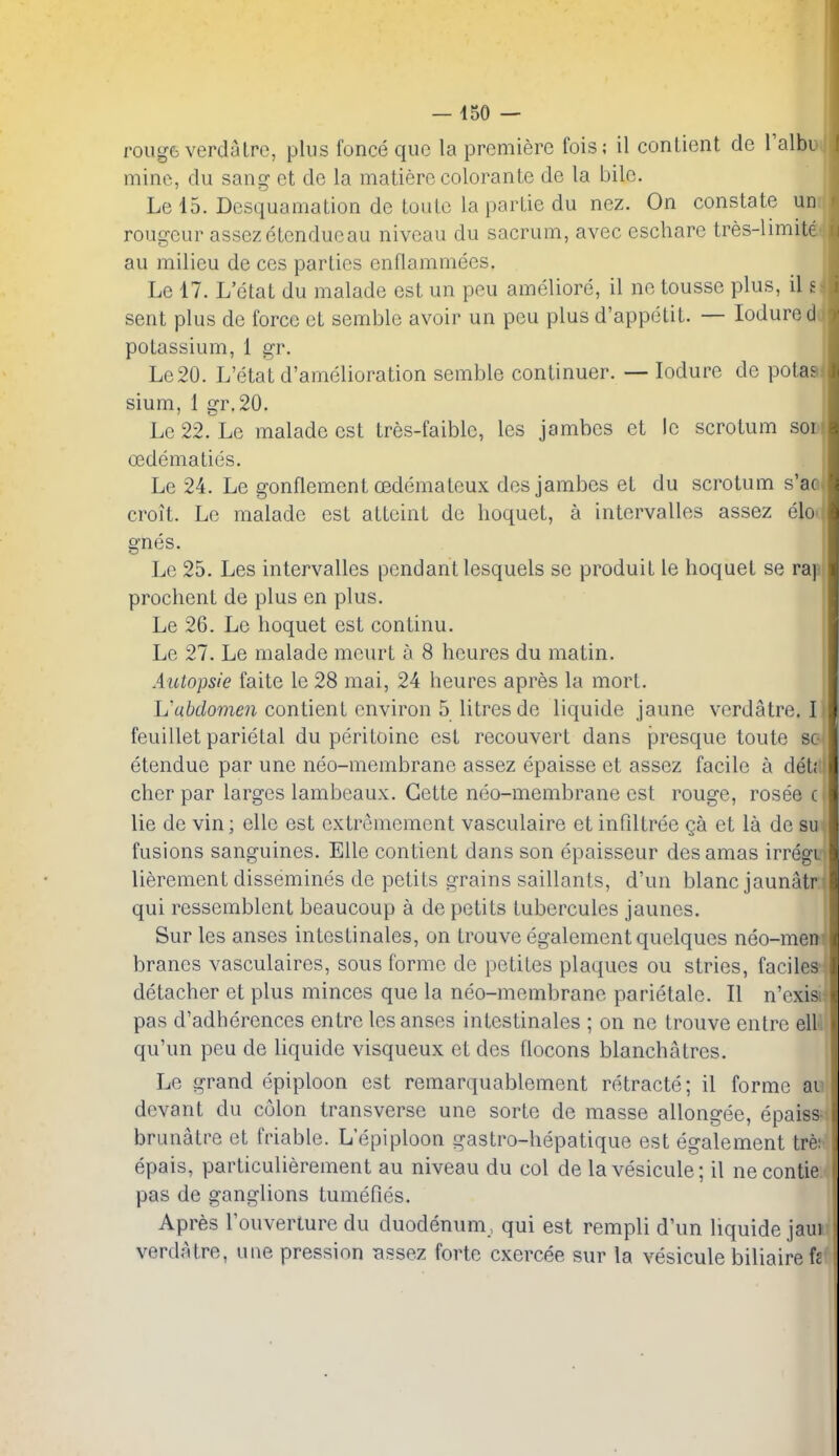 rouge verdaIre, plus fonce que la premiere fois; il conlient de I'albi mine, du sang ct de la matiere colorante de la bile. Le 15. Desquamation de toulc la parlie du nez. On constate u rougeur assezetcnducau niveau du sacrum, avec eschare tres-limit au milieu de ces parties enflammecs. Le 17. L'etat du malade est un peu ameliore, il ne tousse plus, il £ sent plus de force et semble avoir un peu plus d'appetit. — lodure potassium, 1 gr. Le20. L'etat d'amelioration semble continuer. — lodure de potaa slum, 1 gr.20. Le 22. Le malade est tres-faiblc, les jambcs et le scrotum so oedematies. Le 24. Le gonflement oedemateux dosjambos et du scrotum s'ao croit. Le malade est attaint do lioquet, a intervalles assez elo gnes. Le 25. Les intervalles pendant lesquels se produit le hoquet se rap prochent de plus en plus. Le 26. Le hoquet est continu. Le 27. Le malade mcurt a 8 hcures du matin. Aictopsie faite le 28 mai, 24 heures apres la mort. L'akZo??ien contient environ 5 litres de liquide jaune verdatre. I feuillet parietal du peritoine est reconvert dans presque toute so etendue par une neo-membrane assez epaisse et assez facile a det; chcr par larges lambeaux. Gette neo-membrane est rouge, rosee c lie de vin; elle est extremement vasculaire et infiltree qa et la de su fusions sanguines, Elle contient dans son epaisseur des amas irregi lierement dissemines de petits grains saillants, d'un blanc jaunatr qui ressemblent beaucoup a de petits tubercules jaunes. Sur les anses intestinales, on trouve egalement quelques neo-men branes vasculaires, sous forme de petites plaques ou stries, faciles detacher et plus minces que la neo-membrane parietale. II n'exis pas d'adhercnces entre les anses intestinales ; on nc trouve entre ell qu'un peu de liquide visqueux et des flocons blanchatres. Le grand epiploon est remarquablement retracte; il forme ai devant du colon transverse une sorte de masse allongee, epaiss brunatre et friable. L'epiploon gastro-hepatique est egalement trr epais, particulierement au niveau du col de lavesicule; il necontie pas de ganglions tumefies. Apres Fouverture du duodenum, qui est rempli d'un liquide jaui verdatre, une pression Bssez forte cxercee sur la vesicule biliaire h