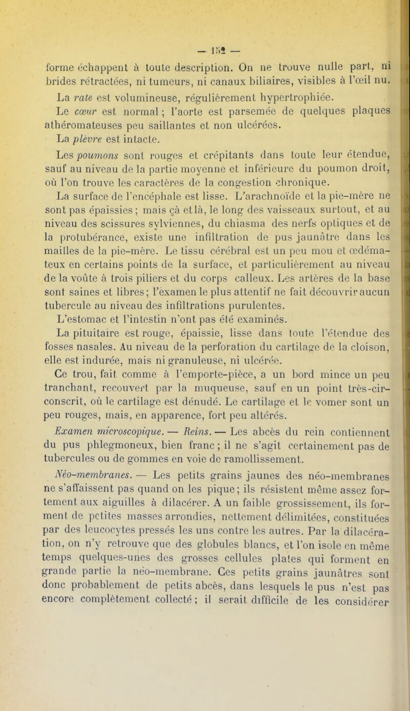 forme echappent c^ toute description. On ne trouve nulle part, ni brides retractees, ni tumours, ni canaux biliaires, visibles a Toeil nu. La rate est volumineuse, regulierement hypertrophiee. Le cmir est normal; I'aorte est parsemee de quelques plaques alheromateuses peu saillantes et non ulcerees. La plevre est intactc. Les poumons sont rouges et crepitants dans toute leur etendue, sauf au niveau de la partie moyenne et inferieure du poumon droit, ou Ton trouve les caracteres de la congestion chronique. La surface de Tencephale est lisse. L'arachnoide et la pie-mere ne sont pas epaissies; mais ga etla, le long des vaisseaux surtout, et au niveau des scissures sylviennes, du chiasma des nerfs optiques et de la protuberance, existe une infiltration de pus jaunatre dans les mailles de la pie-mere. Le tissu cerebral est un pcu mou et oeddma- teux en certains points de la surface, et parliculiercment au niveau de la voiite a trois piliers et du corps calleux. Les arteres de la base sont saines et libres; I'examen le plus attentif ne fait decouvriraucun tubercule au niveau des infiltrations purulentes. L'estomac et I'intestin n'ont pas efe examines. La pituitaire est rouge, epaissie, lisse dans toute I'etendue des fosses nasales. Au niveau de la perforation du cartilage de la cloison, elle est induree, mais ni granuleuse, ni ulceree. Ce trou, fait comme a I'emporle-piece, a un bord mince un peu tranchont, reconvert par la muqueuse, sauf en un point tres-cir- conscrit, ou le cartilage est denude. Le cartilage et le vomer sont un peu rouges, mais, en apparence, fort peu alteres. Examen microscopique. — Reins. — Les abces du rein contiennent du pus phlegmoneux, bien franc ; il ne s'agit certainement pas de tubercules ou de gommes en voie de ramollissement. Neo-membranes. — Les petits grains jaunes des neo-membranes ne s'afTaissent pas quand on les pique; ils resistent meme assez for- tement aux aiguilles a dilacerer. A un faible grossissement, ils fer- ment de pctites masses arrondics, nettemont dclimitees, constituees par des leucocytes presses les uns centre les autres. Par la dilacera- tion, on n'y retrouve que des globules blancs, et Ton isole en meme temps quelques-unes des grosses cellules plates qui forment en grande partie la neo-membrane. Ges petits grains jaunatres sont done probablement de petits abces, dans lesquels le pus n'est pas encore completemcnt collecte; il serait difficile de les considfirer
