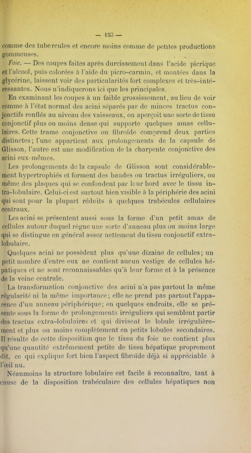 comine des tubercules et encore moins comme de pclites productions o-ommousos. Foie. — Des coupes faites apres durcissement dans I'acide picrique etl'alcool, puis colorees a I'aide du picro-carmin, et montees dans la glycerine, laissent voir des particularites fort complexes et tres-inte- ressantes. Nous n'indiquerons ici que les principales. En examinant les coupes a un faible orossisstMiient, au lieu de voir comme a I'etat normal des acini separes par de minces tractus con- jonctifs renfles au niveau des vaisseaux, on aperQoitune sortedelissu conjonctif plus ou moins dense qui supporte quelques amas cellu- laires. Cette trame conjonctive on tibroide comprend deux parties distinctes; I'une appartient aux prolong-ements de la capsule de Glisson, I'autre est une modification de la charpenle conjonctive des acini eux-memos. Les prolongements de la capsule de Glisson sont considerable- ment hypertrophies et forment des bandes ou tractus irreguliers, ou meme des plaques qui sc confondent par leur bord avec le tissu in- tra-lobulaire. Gelui-ciest surtout bien visible a la peripheric des acini qui sont pour la plupart reduits a quelques trabecules cellulaires centraux. Les acini se presentent aussi sous la forme d'un petit amas de cellules autour duquel regno une sorte d'anneau plus ou moins large qui se distingue en general assez nettement du tissu conjonctif extra- lobulaire. Quelques acini ne possedent plus qu'une dizaine de cellules; un petit nombre d'entre eux ne contient aucun vestige de cellules he- patiques et ne sonl reconnaissables qu'a leur forme et a la presence de la veine centrale. La transformation conjonctive des acini n'a pas partout la meme regularih^ ni la memo importance; elle ne prend pas partout I'appa- rence d'un anneau peripherique; en quelques endroits, ellc se pre- sente sous la forme de prolongements irreguliers qui semblent partir des tractus extra-lobulaires et qui divisent le lobule irreguliere- ment et plus ou moins completement en petits lobules secondaires, II rcsulte de cette disposition que le tissu du foie ne contient plus qu'une quantite extremement petite de tissu hepatique proprement dil, ce qui explique fort bien I'aspect fibroide deja si appreciable a I'oeil nu. Neanmoins la structure lobulaire est facile a reconnaitre, tant k cause de la disposition trabeculaire des cellules hepatiques non