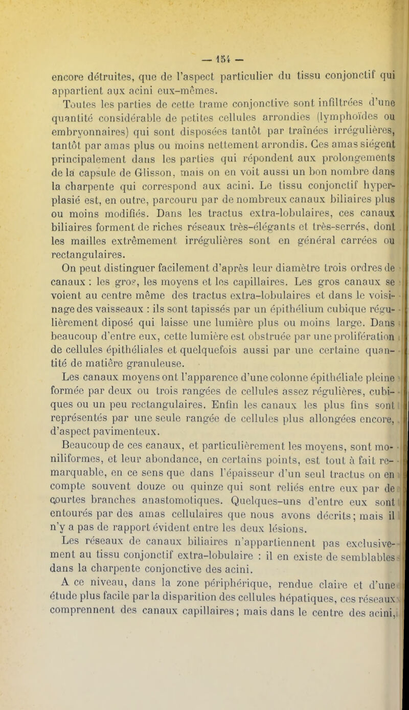 encore detruites, que de I'aspect particulier du tissu conjonctif qui apparlicnt aux acini eux-mcmes. Toules les parties de cette trame conjonclivo sont infdtrees d'une quantite considerable de petites cellules arrondies (lymphoides ou embryonnaires) qui sonl disposees tantut par trainees irregulieres, tantot par amas plus ou moins nettement arrondis. Ces amas siegent principalement dans les parties qui repondent aux prolongcments de la capsule de Glisson, mais on en voit aussi un bon nonibre dans la charpente qui correspond aux acini. Le tissu conjonctif hyper- plasie est, en outre, parcouru par de nombreux canaux biliaires plus ou moins modifies. Dans les tractus extra-lobulaires, ces canaux biliaires ferment de riches reseaux tres-elegants et tres-serres, dont . les mailles extremement irregulieres sont en general carrees ou rectangulaires. On pent distinguer facilement d'apres leur diametre trois ordres de • canaux : les gro?, les moyens et les capillaires. Les gros canaux se • voient au centre meme dcs tractus extra-lobulaires et dans Ic voisi- ■ nagedes vaisseaux : ils sont tapisses par un epithelium cubique regu- ■ lierement dipose qui laisse une lumiere plus ou moins large. Dans • beaucoup d'entre eux, cette lumiere est obstruee par une proliferation de cellules epitheliales et quelquefois aussi par une certaine qufin- tite de matiere granuleuse. Les canaux moyens ont I'apparence d'une colonne epitheliale plcine formee par deux ou trois rangees de cellules assez regulieres, cubi-- ques ou un peu rectangulaires. Enfin les canaux les plus fins sont I representes par une seule rangee de cellules plus allongees encore,, d'aspect pavimenteux. Beaucoup de ces canaux, et particulierement les moyens, sont mo- niliformcs, et leur abondance, en certains points, est tout a fait re- marquable, en ce sens quo dans I'epaisseur d'un seul tractus on en compte souvent douze ou quinze qui sont relies entre eux par de Qourtes branches anastomotiques. Quelques-uns d'entre eux sont entoures par des amas cellulaires que nous avons decrits; mais il n'y a pas de rapport evident entre les deux lesions. Les reseaux de canaux biliaires n'appartiennent pas exclusive- ment au tissu conjonctif extra-lobulaire : il en existe de semblables dans la charpente conjonctive des acini. A cc niveau, dans la zone peripherique, rendue claire et d'une etude plus facile par la disparition des cellules hepatiques, ces reseaux comprennent des canaux capillaires; mais dans le centre des acini,