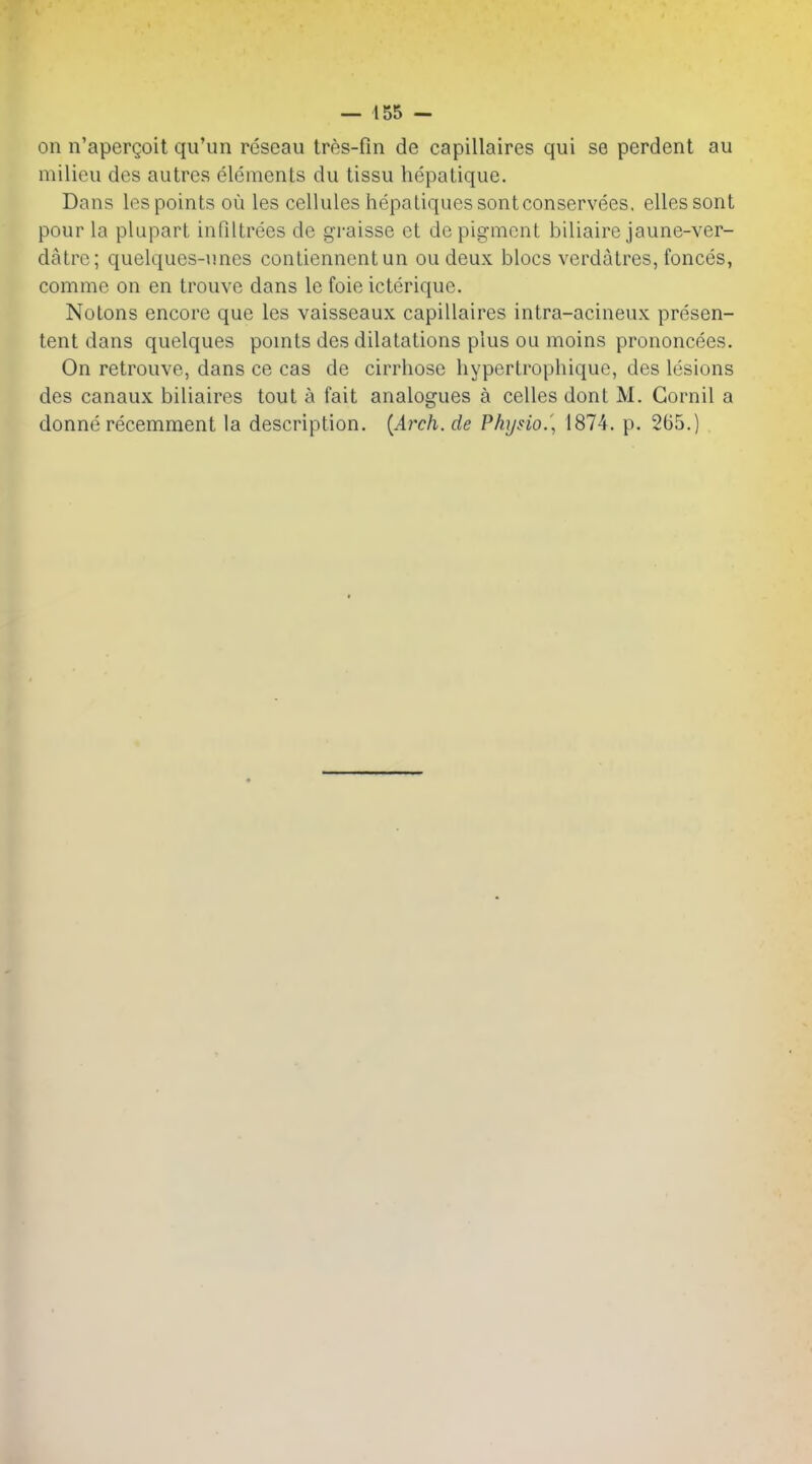 — 155 — on n'apergoit qu'un reseau tres-fin de capillaires qui se perdent au milieu des autre?? elements du tissu hepatique. Dans les points ou les cellules hepatiquessontconservees. ellessont pour la plupart infiltrees de graisse et depigment biliaire jaune-ver- datre; quelques-unes contiennent un ou deux blocs verdatres, fonces, comme on en trouve dans Ic foie icterique. Notons encore que les vaisseaux capillaires intra-acineux presen- tent dans quelques pomts des dilatations plus ou moins prononcees. On retrouve, dans ce cas de cirrliose hypertrophiquc, des lesions des canaux biliaires tout a fait analogues a celles dont M. Gornil a donne recemment la description. {Arch, de Physio.', 1874. p. 265.)