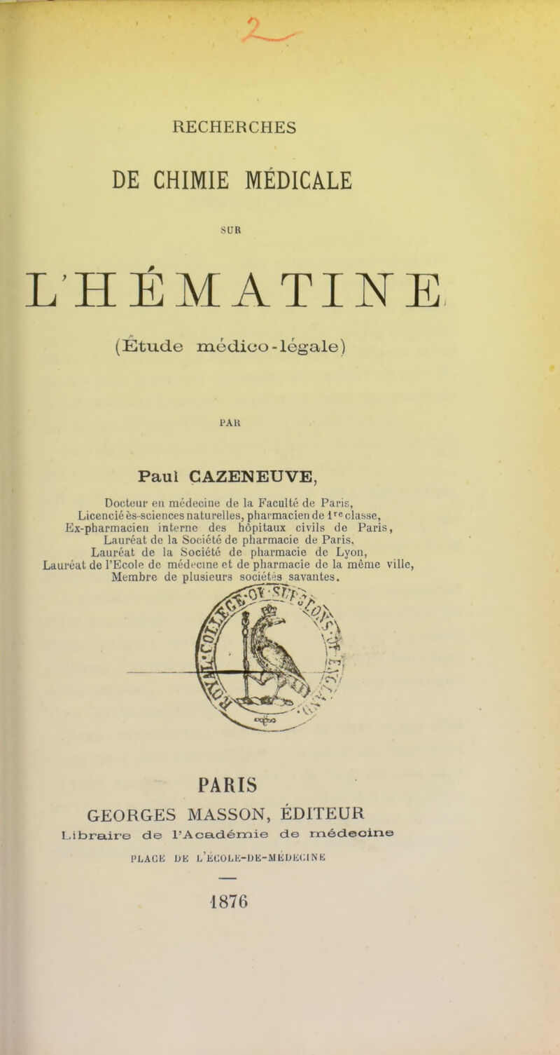 RECHERCHES DE CHIMIE MÉDICALE SUR L'HÉMATINE, A f f (Etude medieo-legale) PAR Paul CAZENEUVE, Docteur eu médecine de la Faculté de Paris, Licencié ès-sciences naturelles, pharmacien de 1rc classe, Ex-pharmacien interne des hôpitaux civils de Paris, Lauréat de la Société de pharmacie de Paris, Lauréat de la Société de pharmacie de Lyon, Lauréat de l’Ecole de médecine et de pharmacie de la même ville, PARIS GEORGES MASSON, ÉDITEUR Libraire de l'Académie de médecine PLACE HE l’ÉCOLE-DE-MEHKCINE 1876