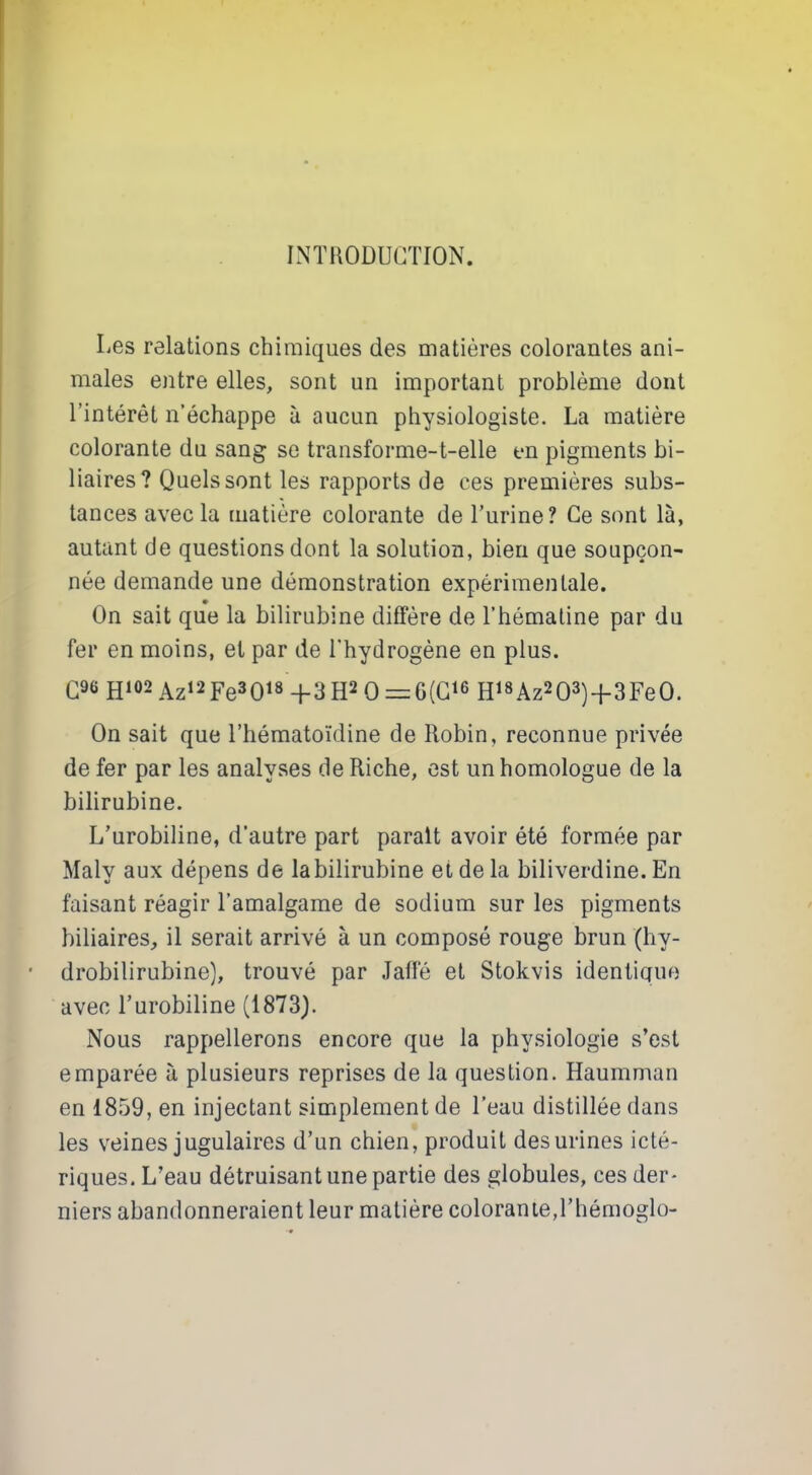 INTRODUCTION. Les relations chimiques des matières colorantes ani- males entre elles, sont un important problème dont l’intérêt n’échappe à aucun physiologiste. La matière colorante du sang se transforme-t-elle en pigments bi- liaires? Quels sont les rapports de ces premières subs- tances avec la matière colorante de l’urine? Ce sont là, autant de questions dont la solution, bien que soupçon- née demande une démonstration expérimentale. On sait que la bilirubine diffère de l’hématine par du fer en moins, et par de l'hydrogène en plus. C96 H102 Az12Fe3018 -f 3H2 0 = G(C16 H18Az203)+3Fe0. On sait que l’hématoïdine de Robin, reconnue privée de fer par les analyses de Riche, est un homologue de la bilirubine. L’urobiline, d’autre part parait avoir été formée par Maly aux dépens de la bilirubine et de la biliverdine. En faisant réagir l’amalgame de sodium sur les pigments biliaires, il serait arrivé à un composé rouge brun (hy- drobilirubine), trouvé par Jaffé et Stokvis identique avec l’urobiline (1873). Nous rappellerons encore que la physiologie s’est emparée à plusieurs reprises de la question. Haumman en 1859, en injectant simplement de l’eau distillée dans les veines jugulaires d’un chien, produit des urines icté- riques. L’eau détruisant une partie des globules, ces der- niers abandonneraient leur matière colorante,l’hémoglo-