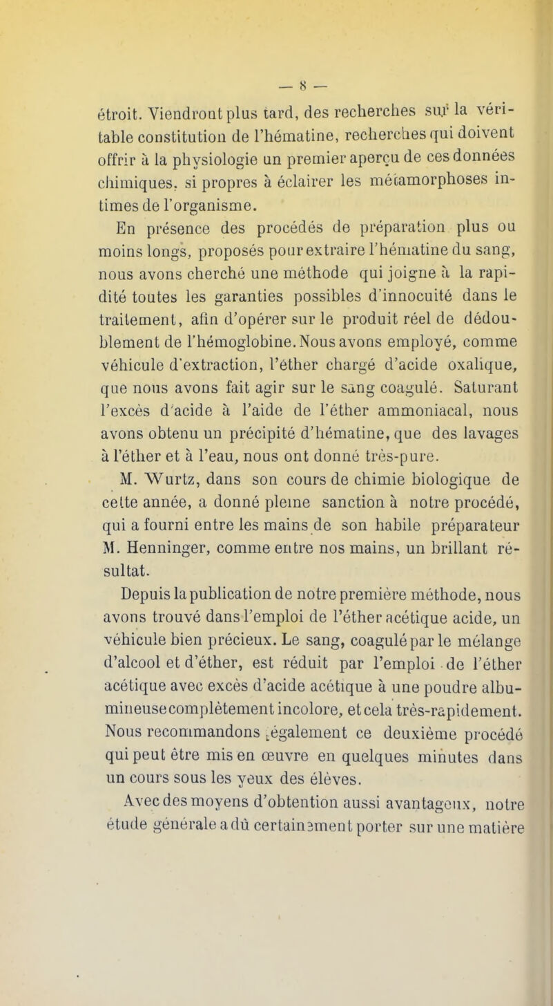 — 8 — étroit. Viendront plus tard, des recherches sur la véri- table constitution de l’hématine, recherches qui doivent offrir à la physiologie un premier aperçu de ces données chimiques, si propres à éclairer les métamorphoses in- times de l’organisme. En présence des procédés de préparation plus ou moins longs, proposés pour extraire l’hématine du sang, nous avons cherché une méthode qui joigne à la rapi- dité toutes les garanties possibles d’innocuité dans le traitement, afin d’opérer sur le produit réel de dédou- blement de l’hémoglobine. Nous avons employé, comme véhicule d’extraction, l’éther chargé d’acide oxalique, que nous avons fait agir sur le sang coagulé. Saturant l’excès d'acide à l’aide de l’éther ammoniacal, nous avons obtenu un précipité d’hématine, que des lavages à l’éther et à l’eau, nous ont donné très-pure. M. Wurtz, dans son cours de chimie biologique de cette année, a donné pleine sanction à notre procédé, qui a fourni entre les mains de son habile préparateur M. Henninger, comme entre nos mains, un brillant ré- sultat. Depuis la publication de notre première méthode, nous avons trouvé dans l’emploi de l’éther acétique acide, un véhicule bien précieux. Le sang, coagulé par le mélange d’alcool et d’éther, est réduit par l’emploi de l’éther acétique avec excès d’acide acétique à une poudre albu- mineuse complètement incolore, et cela très-rapidement. Nous recommandons .également ce deuxième procédé qui peut être mis en œuvre en quelques minutes dans un cours sous les yeux des élèves. Avec des moyens d’obtention aussi avantageux, notre étude générale adù certainement porter sur une matière