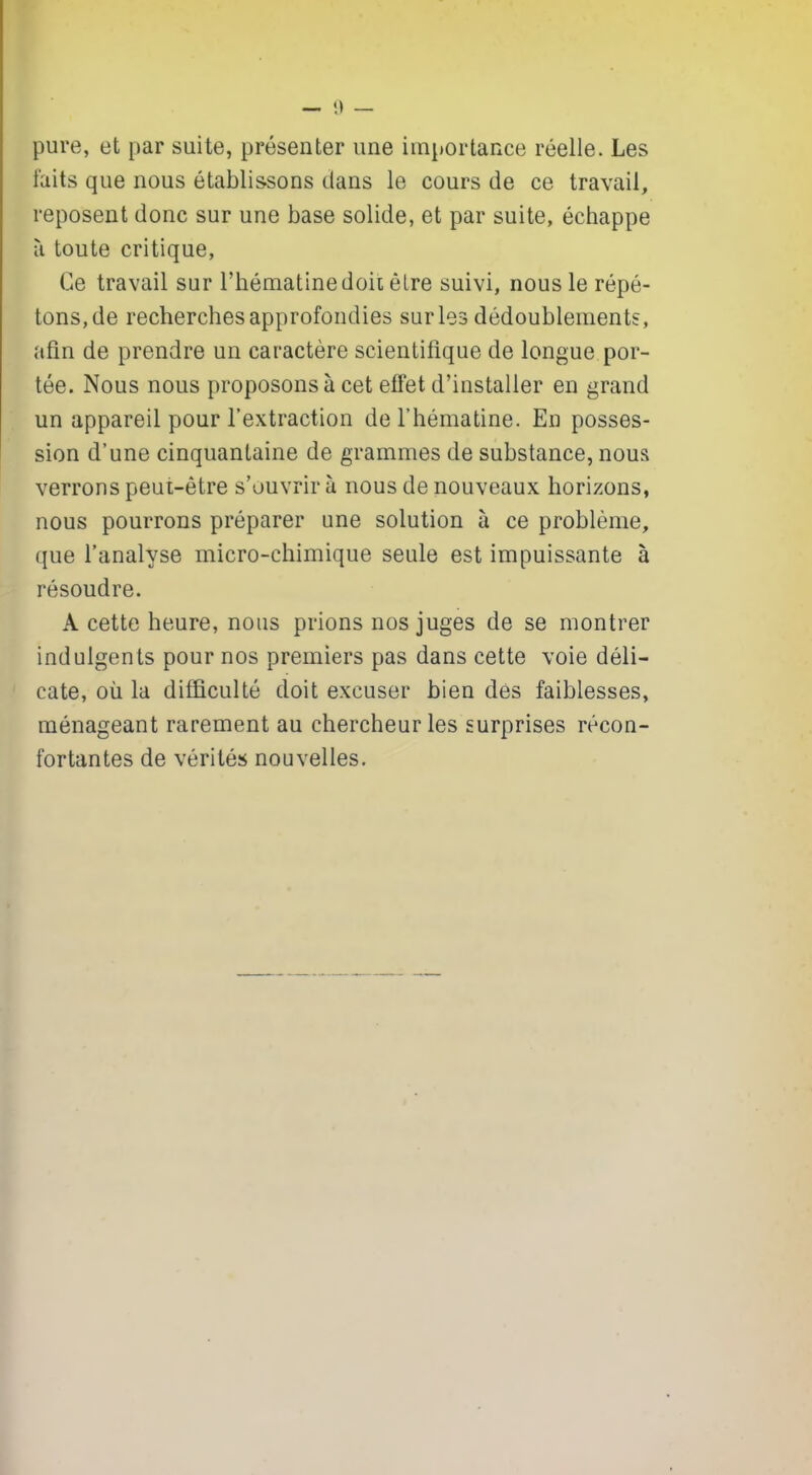 pure, et par suite, présenter une importance réelle. Les faits que nous établissons dans le cours de ce travail, reposent donc sur une base solide, et par suite, échappe à toute critique. Ce travail sur l’hématine doit être suivi, nous le répé- tons, de recherches approfondies sur les dédoublements, afin de prendre un caractère scientifique de longue por- tée. Nous nous proposons à cet effet d’installer en grand un appareil pour l’extraction de l’hématine. En posses- sion d’une cinquantaine de grammes de substance, nous verrons peut-être s’ouvrir à nous de nouveaux horizons, nous pourrons préparer une solution à ce problème, que l’analyse micro-chimique seule est impuissante à résoudre. A cette heure, nous prions nos juges de se montrer indulgents pour nos premiers pas dans cette voie déli- cate, où la difficulté doit excuser bien des faiblesses, ménageant rarement au chercheur les surprises récon- fortantes de vérités nouvelles.