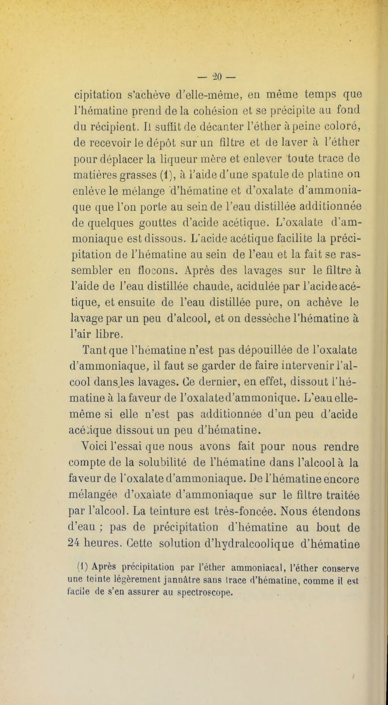 cipitation s’achève d’elle-même, en même temps que l’hématine prend delà cohésion et se précipite au fond du récipient. Ii suffit de décanter l’éther à peine coloré, de recevoir le dépôt sur un filtre et de laver à l’éther pour déplacer la liqueur mère et enlever toute trace de matières grasses (1), à l’aide d’une spatule de platine on enlève le mélange 'd’hématine et cl’oxalate d’ammonia- que que l’on porte au sein de l’eau distillée additionnée de quelques gouttes d’acide acétique. L’oxalate d’am- moniaque est dissous. L’acide acétique facilite la préci- pitation de l’hématine au sein de l’eau et la fait se ras- sembler en flocons. Après des lavages sur le filtre à l’aide de l’eau distillée chaude, acidulée par l’acide acé- tique, et ensuite de l’eau distillée pure, on achève le lavage par un peu d’alcool, et on dessèche l’hématine à l’air libre. Tant que l’hématine n’est pas dépouillée de l’oxalate d’ammoniaque, il faut se garder de faire intervenir l’al- cool dans les lavages. Ce dernier, en effet, dissout l’ hé- matine à la faveur de l’oxalated’ammonique. L’eau elle- même si elle n’est pas additionnée d’un peu d’acide acétique dissout un peu d’hématine. Voici l’essai que nous avons fait pour nous rendre compte de la solubilité de l’hématine dans l’alcool à la faveur de l’oxalate d’ammoniaque. De l’hématine encore mélangée d’oxalate d’ammoniaque sur le filtre traitée par l’alcool. La teinture est très-foncée. Nous étendons cl’eau ; pas de précipitation d’hématine au bout de 24 heures. Cette solution d’hydralcoolique d’hématine (1) Après précipitation par l’éther ammoniacal, l’éther conserve une teinte légèrement jannàtre sans trace d’hématine, comme il est facile de s’en assurer au spectroscope.